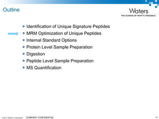©2017 Waters Corporation 18COMPANY CONFIDENTIAL
 Identification of Unique Signature Peptides
 MRM Optimization of Unique Peptides
 Internal Standard Options
 Protein Level Sample Preparation
 Digestion
 Peptide Level Sample Preparation
 MS Quantification
Outline
 