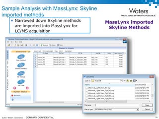 ©2017 Waters Corporation 24COMPANY CONFIDENTIAL
Sample Analysis with MassLynx: Skyline
imported methods
 Narrowed down Skyline methods
are imported into MassLynx for
LC/MS acquisition
 