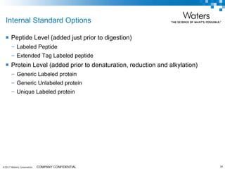 ©2017 Waters Corporation 28COMPANY CONFIDENTIAL
Internal Standard Options
 Peptide Level (added just prior to digestion)
– Labeled Peptide
– Extended Tag Labeled peptide
 Protein Level (added prior to denaturation, reduction and alkylation)
– Generic Labeled protein
– Generic Unlabeled protein
– Unique Labeled protein
 