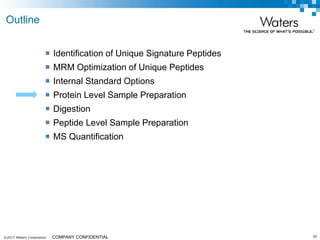 ©2017 Waters Corporation 29COMPANY CONFIDENTIAL
 Identification of Unique Signature Peptides
 MRM Optimization of Unique Peptides
 Internal Standard Options
 Protein Level Sample Preparation
 Digestion
 Peptide Level Sample Preparation
 MS Quantification
Outline
 