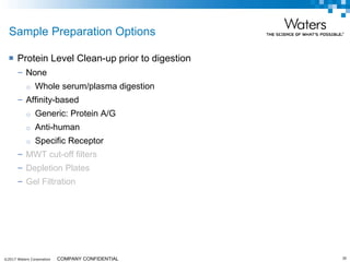 ©2017 Waters Corporation 30COMPANY CONFIDENTIAL
Sample Preparation Options
 Protein Level Clean-up prior to digestion
– None
o Whole serum/plasma digestion
– Affinity-based
o Generic: Protein A/G
o Anti-human
o Specific Receptor
– MWT cut-off filters
– Depletion Plates
– Gel Filtration
 