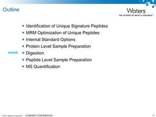 ©2017 Waters Corporation 32COMPANY CONFIDENTIAL
 Identification of Unique Signature Peptides
 MRM Optimization of Unique Peptides
 Internal Standard Options
 Protein Level Sample Preparation
 Digestion
 Peptide Level Sample Preparation
 MS Quantification
Outline
 