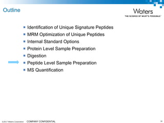 ©2017 Waters Corporation 34COMPANY CONFIDENTIAL
 Identification of Unique Signature Peptides
 MRM Optimization of Unique Peptides
 Internal Standard Options
 Protein Level Sample Preparation
 Digestion
 Peptide Level Sample Preparation
 MS Quantification
Outline
 
