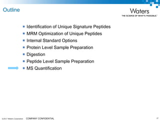 ©2017 Waters Corporation 37COMPANY CONFIDENTIAL
 Identification of Unique Signature Peptides
 MRM Optimization of Unique Peptides
 Internal Standard Options
 Protein Level Sample Preparation
 Digestion
 Peptide Level Sample Preparation
 MS Quantification
Outline
 