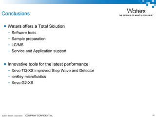 ©2017 Waters Corporation 45COMPANY CONFIDENTIAL
Conclusions
 Waters offers a Total Solution
– Software tools
– Sample preparation
– LC/MS
– Service and Application support
 Innovative tools for the latest performance
– Xevo TQ-XS improved Step Wave and Detector
– ionKey microfluidics
– Xevo G2-XS
 