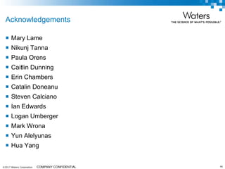 ©2017 Waters Corporation 46COMPANY CONFIDENTIAL
Acknowledgements
 Mary Lame
 Nikunj Tanna
 Paula Orens
 Caitlin Dunning
 Erin Chambers
 Catalin Doneanu
 Steven Calciano
 Ian Edwards
 Logan Umberger
 Mark Wrona
 Yun Alelyunas
 Hua Yang
 