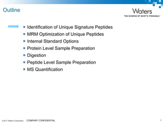 ©2017 Waters Corporation 5COMPANY CONFIDENTIAL
 Identification of Unique Signature Peptides
 MRM Optimization of Unique Peptides
 Internal Standard Options
 Protein Level Sample Preparation
 Digestion
 Peptide Level Sample Preparation
 MS Quantification
Outline
 