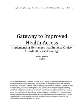      Gateway to Improved Health AccessImplementing  Exchanges that Enhance Choice, Affordability and CoverageHarold L. Martin II12/2/2010The Patient Protection and Affordable Act (ACA) of 2010 provide for the establishment of state-based health insurance exchanges. Beginning in 2014, states will be required to establish new purchasing arrangements to distribute coverage to individuals and small employers. The goal of these exchanges is to expand health insurance coverage, slow the rate of health care inflation, and provide subsidized coverage for modest and low income Americans, and increase choice and competition in the health insurance marketplace. Prior attempts at creating health insurance exchanges have resulted in mixed results. This paper considers the challenges of previous efforts, analyzes the ACA’s key components, identifies relevant aspects for Exchanges and discusses reasonable policy recommendations. The way forward involves a concerted effort from several stakeholders coming together to mitigate the complexities of implementing health care reform.<br />                         Abstract                                       The Patient Protection and Affordable Act (ACA) of 2010 provide for the establishment of state-based health insurance exchanges. Beginning in 2014, states will be required to establish new purchasing arrangements to distribute coverage to individuals and small employers. The goal of these exchanges is to expand health insurance coverage, slow the rate of health inflation, provide subsidized coverage for modest and low income Americans, and increase competition in the health insurance marketplace. Prior attempts at creating health insurance exchanges have resulted in mixed results. This paper considers the challenges of previous efforts, analyzes the ACA’s key components, identifies relevant aspects for Exchanges and discusses reasonable policy recommendations. The way forward involves a concerted effort from several stakeholders coming together to mitigate the complexities of implementing health care reform.<br />Table of Contents<br />Introduction………………………………………………………………………………………………………………………………4-7<br />Background of Health Reform………………………………………………………………………………………7-13<br />The Current Landscape……………………………………………………………………………………………………13-16<br />Midterm Elections: New Challenges for Health Policy………………….16-19<br />Scan of Policy Alternatives………………………………………………………………………………….19-22<br />Analysis and Policy Recommendation……………………………………………………………..22-32<br />Implementation and Monitoring…………………………………………………………………………….33-35<br />Conclusion and Recommendations………………………………………………………………………….35-39<br />References…………………………………………………………………………………………………………………………………40-45<br />                                                                                                                                       <br />      <br />                  <br />                                                                           <br />Introduction                                                         Health Insurance exchanges are a key element of the private health insurance reforms of the Patient Protection and Affordable Care Act (ACA) of 2010.  The so called “Travelocity” of health insurance (Curtis 2010) may determine the fate of federal health care reform in meeting its goals to improve access to health coverage, enhance the value of health insurance and moderate the cost of health care.  The issues facing the American people are:   health insurance is expensive;  subsidies  to expand coverage for all citizens is an  objective of the current administration; financing of the delivery system is dependent on slowing growth without sacrificing quality; and governance  of exchanges must consider both state and federal institutions. ACA creates broad guidelines for the exchanges and federal regulations require the Department of Health and Human Services (HHS) to provide additional guidance over the coming months to the states.   People who today cannot afford health insurance or are denied coverage will be able to purchase insurance.  Implementing a health insurance exchange will be a new responsibility for virtually all states. (Kaiser Family Foundation 2010) The list of stakeholders is both long and far reaching.  Implementation will impact representatives of community-based organizations, insurance commissioners, Medicaid administrators, finance directors, leaders of health care reform cabinets, health policy experts, state officials, members of the legislature, health care professionals, insurance providers, hospital executives, academics, unions, employee groups, and trade associations.  At a federal level the following institutions or agencies will  play a role in facilitating exchange development and monitoring outcomes; HHS, General Accounting Office, Centers for Medicare and Medicaid Services, the Office of Personnel Management, The Department of Treasury, Children’s Health insurance Program(CHIP), Office of the Actuary, National Health Care Statistics, Congressional Budget Office, The National Commission on Fiscal Responsibility and Reform, and a newly created public-private entity the Patient-Centered Outcomes Research Institute. (Patel 2010) The act gives broad authority to the state governments to implement the exchanges with guidance from HHS but must also consider the following major components: expansion of the number of people with insurance, reform of the individual and small group insurance markets, changes to the health care delivery system, and slowing the rate of cost increases, tax increases and spending reductions to finance the reform efforts.(Ginsburg 2009) The enactment of the legislation is a beginning to the tackling of this multidimensional, complex and highly charged issue.  Let’s now examine some of the key concerns associated with the “centerpiece” of the private health insurance reforms.(Stolzfus 2010) As such, the exchanges present each state with an opportunity to improve the inefficiencies in the small group and individual insurance markets, to provide coverage and choice to more people, to minimize the adverse selection concern from past purchasing arrangements, to impact favorably the cost side of the equation, and to provide a model of how state and federal government can work together. The issues are: 1.How should exchanges be governed? 2. What should be done to avoid adverse selection?                                            3. What must exchanges consider to reduce health costs?                     4. What information should exchanges make available to consumers or employers?                                                                           5. How can administrative costs be managed to make exchanges self sustaining entities over time?                        Perhaps the biggest hurdles are: each state’s political environment, the economic constraints of operating in a recession, and the political uncertainty of expected leadership transitions created by the mid-term elections. <br />Background of Health Reform                                                           The health care reform that President Obama signed into law earlier this year is seventy-five years in the making. Beginning with Franklin D. Roosevelt, U. S. presidents have struggled to pass health care reform legislation; most have failed.(Morone 2010)  This paper does not set out to provide exhaustive detail on each of the failed attempts to change the health care system, but rather examines the “public option” as background for framing the discussion. The “public option” for health insurance grew from roots planted in California in 2001. (Halpin and Herbage 2010) Generally speaking, progressives supported it as a voluntary transition toward single-payer insurance while conservatives opposed it as government takeover of health care. The public option language did not make into the final packages passed by both houses of government in March, 2010.  Today we have public health insurance programs like Medicare, Medicaid, the Federal Employees Health Benefit Plan (FEHBP), and the Children’s Health Insurance Program (CHIP) that have operated for years. The notion of a “public option” to compete directly with the private health insurance industry that reduces health care costs and premiums has been proposed.  Proponents argue a public option would have significant impact on the U. S. health care market by creating a more competitive playing field particularly in select states where few insurance options exist. It was advocated that such a “public option” would keep insurers honest by giving consumers an option to choose the “public option”. Opponents feared that private plans could not compete against it and that, over time, it would cause erosion in the risk selection of both the individual and group health insurance markets. A fundamental question arises do government sponsored health insurance purchasing entities reduce costs or expand coverage for individuals and small employers? Let’s examine four prior policy imperatives that address this issue while providing insights into the actual results of these efforts.(Bender and Fritchen 2008) Policymakers have previously considered alternative purchasing mechanisms to facilitate the purchase of insurance coverage while delivering lower cost alternatives for individuals and small employers.                 Insurance Purchasing Cooperatives (HIPCS)                Several states established state-sponsored purchasing arrangements commonly called Health Insurance Purchasing Cooperatives during the 1990’s.  Supporters reasoned that that they would provide “lower-cost” health insurance and offered up the following rationale: (1) collective purchasing power would increase competition;(2)purchasing insurance through a single entity would provide economies of scale reducing administrative costs; and (3) competition would be introduced by allowing employees to select from a menu of options offered by several health plans.  These state-sponsored entities failed to deliver on these promises because they failed to offer better value for those electing the option. Most were “disbanded” shortly after initial operations began.          HIPC’s Fail to Attract Sizeable Enrollment (Bender 2007)                       <br />StateEligible EmployersMarket ShareStatus 12/31/2007CA2-502%Disbanded in 2006COAny Size2%Disbanded in 2002FL1-505%Disbanded in 2000TX2-501%Disbanded in 1999UT2-50N/ADisbanded (date unknown)<br />                                                <br />                 Connector/Exchange Models                                          The concept of connectors is not a new approach as proposals have been introduced in at least 15 states prior to the current health reform law with Massachusetts and Washington state adopting health insurance legislation in 2006 and 2007 respectively.(Kingsdale 2010) The basic tenets are similar to what is being proposed today as the exchange would market coverage, collect premiums, enroll employees, and administer a subsidy program for those less fortunate. The Commonwealth Health Insurance Connector is the most comparable program and many elements have been incorporated into the current approach.  Sources have cited a number of factors that may alter the cost of insurance coverage that are problematic to measure. They include: mandates to buy insurance could force lower-cost persons and companies who previously decided not to buy coverage to enter the market, subsidies create incentives to purchase insurance through the Connector, merging the individual and small groups markets might lower premiums for individuals while raising costs for small employers, and the Connector would enjoy a pricing advantage largely due to requiring young adults to purchase products through the Connector and not in the open market. In Massachusetts, the Commonwealth Connector (a form of purchasing pool) has played a role in reducing the cost of health insurance for employers who do not receive health insurance through their employer. The state requires that employers have a Section 125 plan allowing employees to buy health insurance through the Connector with pretax dollars (The Massachusetts Health Insurance Connector Authority, 2008). The purchasing entity is coupled with a legislative approach requiring employers to allow employees to purchase coverage with pretax dollars which reduces the cost for people who work but do not have access to insurance through their employers. Similar strategies are incorporated within the ACA legislation.                                                    Federal Employee Health Benefit Plan (FEHBP)                        Many individuals prior to the health reform legislation referenced the FEHBP. This program is offered to federal government employees who enjoy premium contributions of seventy five percent by the federal government. The funding and coverage levels proposed in the “exchanges” would also enjoy federal funding support. The FEHBP plan was profiled because it offers a “benefits rich” package to government employees is relatively stable and serves as a “benchmark” for the essential benefits package incorporated in the legislation. Exchanges comes in a number of different varieties such as health purchasing cooperatives (HIPCs), Association Health Plans (AHP’s) and health connectors. Many HIPCs were established in the 1990’s with other reforms aimed at improving access and affordability. AHP’s differ from HIPCS in that they limit participation to members in a trade or professional association (Wicks and Hall 2001). The state of Massachusetts included a purchasing pool, called the Commonwealth Connector which is open to those who do not have insurance from an employer or are ineligible for public insurance programs. (Solomon 2007)  Like the ACA legislation the purchasing pool was coupled with an individual mandate. <br />                                      <br />                                                                 <br />The Current Landscape                                       Today there are a number of factors impacting health care costs and reform efforts. Consumers have difficulty weighing options and understanding how coverage operates. Health insurers must be carefully monitored to avoid “redlining” (i.e. denying coverage to certain occupations or communities) and “street underwriting” both of which impact risk selection. (Business Roundtable 2009)  More rigid monitoring of underwriting rules consistently applied with marketplace plans could level the playing field, but today’s realities of  gimmickry in plan designs makes it difficult to compare “apples to apples” plans and  challenging to examine pricing objectively.  “Churning” carrier and coverage at the employer level make insurers ability to focus on “improving health” in the small and individual markets problematic. Agents and brokers fees comprise up to 15 to 20 percent of “marketing expenses”.  Advocates for health insurance reforms see an opportunity to reduce costs in these areas. Next, I will consider the legal, economic and political contexts of health care reform.                                  If we take a “macro” view of what the Affordable Care Act does it fundamentally alters three things: (1) Legally it creates a mandate, requiring that nearly every American get an approved threshold of health insurance coverage or pay a penalty. (2) Economically it creates a mechanism of federal subsidies to completely or partially pay for the newly created health insurance of approximately thirty-four million Americans. The subsidies are made possible through a combination of expanding the existing Medicaid program and the establishment of new administrative entities called Exchanges. (3)It places new requirements on the health insurance industry that will alter the business model.(Hoff 2010) Examples include: it requires insurers to issue policies to anyone who qualifies, to renew policies without regard to the health status of the individual and it requires that rates in the Exchange  and small group markets vary only on age, the geographic area, family composition, and tobacco use.(Bredsen 2010)    Some consider the provisions requiring insurance companies to pay providers at least 85% of the premium dollars collected from large groups for medical care excessive and political in nature.(Business Roundtable 2009). Politically, and to confirm to the president’s stated goal, health care reform had to show that it would not “increase the deficit”.(CBO 2010)  The financial impact of the legislation is complex and may be even more so by the practice of focusing on the deficit rather than actual costs, savings, and new revenues it’s expected to produce. (Bredsen 2010)The Innovation Center run by the Centers for Medicare & Medicaid Services (CMS) identified additional risks that could undermine potential savings or shift costs to the private sector (Business Roundtable, 2010). They include: delayed or water down implementations; potential legislative reversals of cost saving components; continuation of the practice of “defensive medicine”; failure to implement a strong mandate; and cost shifting to the private sector from reductions in federal reimbursements to providers.(Sisko, Truffer, Keenhan,Poisal,Clemens,Madison 2010)                                                                                                                                                                                         <br />Midterm Elections: New Challenges for Health Policy             The results of the 2010 midterm elections have significant implications for health care reform implementation though I do not believe the campaign trail rhetoric calling for repeal of this landmark legislation by some high ranking Republicans will materialize.  Nevertheless, health care reform will remain a leading issue for the new Congress which convenes in January 2011 and governs through the end of 2012(Towers Watson 2010). There was never a chance that Republican mid-term victories even with the most optimistic of scenarios would or even could untangle the health reform law. Even if Republicans had secured a majority control in the Senate along with their victories in the House, the law was in no danger of repeal according to the International Foundation of Employee Benefits and Lockton, the world’s largest privately held insurance broker. (Willis 2010) Perhaps the most impactful potential for change comes from the newly elected Republican governors in twelve states bringing a majority to the republican side.    Look for governors to influence implementation on four “battlefronts”: (1) slowing the progress of the exchanges in selling insurance policies; (2) tinkering with the proposed Medicaid expansion subsidies; (3) challenging the legality requiring most Americans carry insurance or pay a fine; and (4) delaying the expansion beyond the 2014 timeline.(Adamy 2010). Looking forward politically and practically, I can envision five scenarios Republicans might do to disrupt the implementation of the Patient Protection and Affordable Care Act. A brief overview for each scenario follows. (Koster, 2010)                                     Scenarios                                               1. “Repeal and Replace.” This is unlikely given the President’s ultimate veto authority and the sentiment around getting the economy moving again among many republicans.  This could move to the forefront during the 2012 presidential elections. 2. “An incremental approach”. Compromise on items like the individual mandate, medical loss ratios or “play or pay” requirements for employers may surface given the President’s willingness to “tweak” various aspects of the law to preserve his credibility. 3. “Starvation”. Many of the provisions in the legislation take place in the future and involve continued and consistent funding. Political maneuvers to eliminate or reduce funding for key regulations in the law would put various aspects of the law in “limbo” creating a state of uncertainty which would be problematic for the White House. 4. “Legal challenge and investigation”. Legal suits are pending in 21 states today declaring the individual mandate as “unconstitutional” with a likely outcome being the Supreme Court will get involved. 5. “State-level intervention”. Three options are likely: a) Republicans could pass mandates stating that states are not obligated to enforce the individual mandate or incur additional expenses relative to health care reform; b) states could elect not to develop exchanges leaving the set-up responsibility with the Federal government; and c) Medicaid expansion efforts could be thwarted. (Koster 2010) Political pundits point out that predictions predicated on mid-term elections are almost always wrong.  That said it is comforting to know that the time, money and resources committed to this monumental legislation during 2009 may still have an impact on the well being of many without access to care and coverage. (Liberto 2010)                                               <br />                      <br />Scan of Policy Alternatives                                      A poorly functioning health care “market” is one cause of the rapid growth in health care costs above that of growth rates in other industries. Health care is unique in that the traditional forces of supply and demand are altered by a third-party, fee for service payment model and significant cost shift among payers. (Brookings 2010). Let’s consider briefly other approaches that have been proposed to tame this perplexing issue. I will examine the public option, consumer-directed system and a new idea recently introduced (11/24/2010) by Senators Ron Wyden (D-Ore) and Scott Brown(R-Mass). (Klein 2010)                In simple terms the public option is synonymous with government-controlled health care. Many want a public option to compete with private insurance and to improve accountability. By definition, a public option would be accountable to elected officials rather than many health plans which are accountable to investors. In general those who support a public option believe that with a “central” purchaser concept, costs would necessarily be lower. Many opponents see expanding government’s role as a payer as a move toward socialism (Halpin 2010). Though the public option had support from the public, labor unions, consumer groups and civil rights organizations it ultimately did not find its way into the recent legislation.                                                   Conservatives generally favor a market approach to health care reform. They reason that the health insurance industry through competition, individual accountability, and innovation will help dampen rising costs.  Past and present strategies have been unable to demonstrate significant improvement and sustainable improvements in reigning in health care costs. Bending the cost curve has been challenging and continues to be elusive for most private employers. Recently two senators introduced legislation that would essentially allow states to come up with a comprehensive way to cover as many people as the federal plan, without adding to the deficit, whereby that state could get the same amount of money that it would get from the federal government for health care reform but be exempt from the individual mandate, the exchanges, the insurance requirements, the subsidy scheme and virtually everything else. It is clear that with new politicians being sworn in for the 2011 Congress that this battle is far from over which seems to suggest that all things are still “on the table”. Those who would rather seek prudent, comprehensive and practical guidance for implementation should consult the article from Brookings entitled “Bending the Curve through Health Reform Implementation”. It is fair to assert that with double digit increases in annual health care costs for the public and private sector that no policy is working in a sustainable, efficient and consistent manner.    Next, I will examine the current legislative policy for health care reform.                                                                                                                                                                              <br />Analysis and Policy Recommendation<br />The performance dimensions against which I examined the exchanges as a viable policy option include: cost/effectiveness, administrative efficiency, equity, cost benefit, political feasibility, legality, health, and unintended consequences.                                                   Cost/Effectiveness                                                            There is no “direct” evidence of the impact the exchange model will have relative to overall health care spending. Sources suggest that unsubsidized purchasing pools have not been able to reduce premiums enough to induce un-insured employers to participate.(Fensholt 2010) The subsidized exchange model extends coverage to the uninsured which results in two outcomes (1) an increase in health care use among the affected population and (2) an increase in the overall health care spending. (Kaiser Family Foundation 2010) This could partially be offset by “efficiently” managed exchanges which provide greater bargaining power, reduced administrative costs, and greater economies of scale.  Moreover, the legislation seeks to minimize the effects of adverse selection with the individual mandate which should positively affect premium costs.                   Administrative efficiency                                            Classic economics suggest that the exchanges will reduce the administrative overhead of individual and small group insurance policies by creating economies of scale. Such costs reduce redundant functions that are noticeable in plans that exist today. Typically administrative costs can represent up to 30 to 40 percent of premiums for individual non-group policies, 20 to 25 percent for small group plans, and 10 percent for large group employer plans (GAO 2000). Even if the exchanges obtain sufficient enrollment, we do not know if they will achieve the same level of administrative efficiency as large employer groups.  It is important to remember that the potential of having 50 different state run exchanges or separate “individual” and “small employer” exchanges within each state or duplicative functions performed by several entities could jeopardize any cost efficiencies.  It is not clear at this stage of the process whether exchanges will deliver on the promise of improved efficiency.                                                                                                         Equity                                                     Simply put the Exchanges are required by January 2014 to provide individuals and small employers the ability to shop for insurance from a range of health plans offered through the Exchanges. Lower and middle-income individuals up to four times the Federal Poverty level (FPL)—more than $88,000 for a family of four in calendar year 2010- may be eligible for premium relief. In addition small employers with lower income workers that offer employer provided insurance (ESI) may be eligible for premium subsidies for up to two years (Carey, 2010).  The eligibility process makes clear that there is no wrong door. Regardless of where an individual or family in need shows up, its application for assistance must be routed to the right program. (Stoltzfus, 2010)Supporters of the Affordable Care Act take considerable pride in the fact that it will make health insurance available to another thirty-four million people. That is a lot of citizens who won’t have to go to emergency rooms or charitable clinics every time they need medical attention, who will get preventive care, and who will have continuity in their medical care, and who will not be forced into bankruptcy by unanticipated health problems. Many non supporters would suggest that expanding coverage is about all that was done.                                                                    Cost/ Benefit                                                Most employers do not believe that the health care reform legislation will reduce the rising health care costs (Willis, 2010). According to the Office of the Actuary “by calendar year 2019, the mandates, coupled with Medicaid expansion would reduce the number of uninsured from 57 million as projected under prior law, to an estimated 23 million under the PPCA. The additional 34 million people would become insured by 2019 reflect the net effect of several shifts”.(Foster, 2010)One, an estimated 18 million would gain primary Medicaid coverage by virtue of the expansion of eligibility to all legal adults under 133 percent of the FPL. Second, about 2 million people with employer sponsored coverage would enroll in Medicaid for supplemental coverage. Third, another 16 million people would receive individual coverage through the Exchanges with most of these eligible for federal premium subsidies. Lastly, it is estimated that the number of individuals with employer sponsored coverage would decline by about 1 million.  The independent technical advisor to  the Administration and Congress asserts “that the overall national health care expenditures under the health care reform act would increase by a total of $311 billion(0.9 percent) during calendar years 2010-2019, principally reflecting the net impact of greater utilization of health care services by individuals becoming newly covered, lower prices paid to health providers for  those individuals who become covered by Medicaid, and lower payments and payment updates for Medicare services.(Foster, 2010). He further asserts that although several provisions would help reduce health care growth, their impact would be more than offset through 2019 by the higher health expenditures resulting from the coverage expansions. The future impact of ACA on health expenditures, insured status, individual decisions, and employer behavior are very uncertain. The legislation will result in how health insurance is provided and funded in America and the scope and order of magnitude of these changes is without precedent. That said any estimates are necessarily subject to a greater degree of uncertainty than with less ambitious health care legislation initiatives.                                                        Political Feasibility                                                   HHS officials tasked with delivering on the benefits of the law to the American people will seek a consistent, transparent implementation process. Yet recent surveys have suggested it would be acceptable to repeal the law. (Willis 2010)  The new political environment creates uncertainty for health care reform as stakeholders develop strategies to function in this new era and while it is impossible to predict what the new Congress may enact, much of the activity will be centered toward the 2012 elections. Opponents and supporters will use this period to posture for their changes making the 2012 elections a referendum for “halftime” adjustments to health care reform. Moreover, far more serious and subtle efforts to undermine the law may come about through challenges to various administrative arrangements, taxes, and subsidies to fund expansion of coverage. History tells us that “the financing of the original 1935 blueprint for Social Security was greatly revised in 1939, and the program experienced near-fatal interruptions in scheduled taxes and benefits during World War II”.(Skocpol 2010). I assert that politics moves quicker today and that new health care reform may become entrenched over the next five to eight years.                                                    Legality                                                                Legal fights against the law’s requirement that most Americans carry insurance or pay a fine are already underway. Today’s constitutional challenges may amount to political theater scripted to insight media coverage, enlighten partisans and influence uncertain or uninformed voters that something must be inherently bad or wrong with the bill. Fundamentally it comes down to whether you think health care is a “right” or a privilege. Historically, the word health does not appear in the Constitution and it relegates this function to the states or the people. While we can debate the legality of the mandate the 2010 law calls for several years of complex implementation including a cascading series of regulations, subsidies, taxes, and tax breaks intertwined with fifty states and more than a few federal agencies. One thing is certain there will be midcourse adjustments with the Affordable Care Act.                                                                   Health                                                                      In theory, the Exchanges expand coverage and they should have the potential to improve health. The Exchanges address the needs of high risk individuals who have been unable to purchase health insurance previously.  In addition the preventative components within the legislation provide substantial opportunities to address the health and wellbeing of individuals and their families. Based on an economic model developed by the Urban Institute, Trust for America’s Health found an investment of $10 per person per year in effective programs to improve physical activity, nutrition and prevent smoking could result in more than $16 billion in health care costs annually within 5 years. This is a return of $5.60 for every $1. This may be a future modification policymakers may want to consider. (Hamburg 2009)  The law’s provisions advance information technology and support comparative-effectiveness research (Patel 2010). Many experts believe it will improve the quality of care and it is hard to predict if the gains will be substantial and long-lasting. The prevention efforts will improve health outcomes for those without prior coverage and public health will benefit, but it is unlikely to reduce costs quickly.                                                                                                             Unintended Consequences                                                 The legislation has caused concern in the areas of Affordability, Access and Coverage. Health insurance is expensive and the legislation as enacted according to many reports will add costs to the already expanding federal deficit.(Eaken and Ramlet 2010) State governments will be asked to expand capacity and resources to prepare for and establish the Exchanges at a time when their fiscal budgets are in disarray.(Blumberg and Politz 2009)  Some question the merit of tackling such monumental legislation during a recession purporting that job creation has been stifled with the focus and debate lasting well beyond a year. Access may be impaired as Medicaid will incur expansion under the law despite grappling with state and federal challenges fiscally and resource wise.  “Doctor shortages” exist  today and with additional insured’s entering the market something short of a “Armageddon” looms as a real possibility to access given the time and adequate resources needed to train new doctors.  Emergency room capacity issues may have been minimized when sweeping the legislation to the forefront of American social justice.  Finally, I suspect the prospect of large employers eliminating employer provided and sponsored coverage was largely ignored with passage of the legislation. MIT economist Jon Gruber say’s its “impossible to create new government benefits without some unintended consequences, but he doesn’t see a big drop in employer coverage.(Alonso-Zaldivar 2010) Ironically, one major assertion of the legislation is that it would stimulate competition among health insurance companies yet with the requirements being imposed on the industry(i.e. medical loss ratio thresholds)some payers are exiting the market(Principal) or reevaluating their business strategies.                                                         The Exchange implementation process among individual states may affect health care reform in several ways. First, there is little evidence to suggest effectiveness will be improved. Though regulatory and policy options (i.e. individual mandate) might improve the viability of purchasing pools and enhance their ability to decrease costs, much is still unknown. Second, administrative efficiency, cost benefit, political feasibility, cost effectiveness, legality, indirect economic benefits and health impacts are uncertain or dependent on too many variables to predict with any degree of success. The exchanges face difficult implementation, regulatory guidance and hurdles not yet envisioned as details emerge from the state and federal policy recommendations. Third, equity is achieved with the policy as many without health care coverage today gain insurance and some unintended consequences may surface.  Fourth the exchanges will broaden the range of health plan choices available to consumers, small employers and the uninsured. This may enhance the overall experience and health of the population, but at a cost for society. The following table will provide an overview of the proposed health care reforms.  Please note that the “Empower States” option recently introduced on 11/24/2010 by Democratic and Republican senator(s) is essentially a policy that givens the states control to do whatever works best to cover everyone at the lowest cost. States can go their separate ways and the other states can judge the winner based on results not political ideology. If the stakeholders make the system work better, then states will prosper. If conservative solutions are more efficient that will be evident when money is saved. If liberal ideas work better perhaps it’s time we found out. This was recently introduced making it challenging to draw conclusive results from such an approach.                                              <br />                                                   ExchangesStatus QuoGovernment Run Empower StatesCost/EffectivenessNo EvidenceNo effectEvidence InconclusiveNo EvidenceAdministrative Ease/EfficiencyUncertainNo effectUncertainUncertainEquityImproveNo effectUncertainImproveCost/BenefitUncertainNo effectUncertainNo EvidencePolitical FeasibilityModerateEasyDifficultDifficultLegalityPossiblyNo effectYesYesHealthImproveNo effectNo EvidenceNo EvidenceConsequence/Unintended YesNo YesUncertain<br />          <br />Implementation and Monitoring<br />                                                                                                  The new national health care reform law calls for the state or regional exchanges to be established by January 1st, 2014. HHS will oversee and monitor the establishment of the exchanges providing guidance, recommendations, and mechanisms for states that choose to look to the federal government to provide safety net protection. (Kinsgdale and Bertko 2010)  This leaves considerable discretion to each state in how they structure plan offerings, facilitate comparison shopping and operate the Exchange. State entities that may play a role include: (1) insurance departments, (2) Medicaid agencies, (3) state health benefits administrators, (4) state health departments, and (5) the executive, legislative, and judicial branches of state government.  Nearly all states will be setting up a health insurance exchange which involves a new responsibility in which they have no experience.                                                            Federal grants are an important element of funding states under ACA. HHS announced the availability of $1 million in planning grants per state to help establish exchanges. This will be put to good use by: managing information technology needs including integrating data with other agency databases like Medicaid; designing new eligibility and enrollment processes; finding staff with diverse skills needed to run the Exchanges; creating business plans for self-supporting operation of the unsubsidized portions of the Exchanges; and competing for outside consultants to assist with the design of Exchange programs. (HHS 2010). The Massachusetts Connector, the Utah Health Exchange, and the proposed California Health Benefits Exchange are up and coming models that will be emulated in some form or fashion by many states.(Stoltzfus 2010) Let’s consider what will be measured, who should assess the outcomes and how often results should be evaluated. Many elements will be measured, evaluated, and reprioritized as the Exchanges mature but the following will be of importance: enrollment and eligibility, outreach, rating methodology, consumer experience, employer participation, risk selection, data reporting, payment flows, IT systems integration, costs, workforce capacity, governance, commercial insurance carriers response, population health outcomes, and provider acceptance. Judging by what was required by HHS to obtain state planning and establishment grants to build a better health insurance marketplace there will be no shortage of measurement activities. HHS required states to submit: (1) quarterly project reports; (2) final project report; (3) public report; (4) federal financial report; and (5) quarterly reports to comply with payment management regulations. (HHS 2010) Grantees must also comply with audit requirements and performance reviews. Executive Order 12866 requires an assessment of the anticipated costs and benefits of significant rulemaking action and alternatives considered, using guidance provided by the Office of Management and Budget. (Federal Register, 2010)                                                                   <br />Conclusion and Recommendations                             Despite the complexity, the uncertainties, and challenges we face in implementing health care reform, I am an advocate for implementing the Exchanges as a means to improve the distribution of insurance options to the individual, small group, and uninsured segments. The new health reform law provides substantial opportunities to address the health and well being of many children and their families. This may eventually permit a potential reduction in future cost trends if fully implemented and sustained. There are some “adjustments” I would like to see incorporated into successful Exchange implementation efforts.                                        Recommendations                                     First, ACA Section 1302 requires the inclusion of pediatric oral health care as part of the essential benefits package. (Federal Register 2010) I would like to see policymakers amend this section to encompass adult oral health care. This is consistent with focusing on prevention efforts and the costs are warranted given the potential detection of cancer, cardiovascular, and diabetic diseases from routine oral checkups. Second, exchanges should be encouraged to develop a variety of revenue sources to fund their work ahead. Exchanges should seek ways to lower administrative costs with employers, insurers and intermediaries. Legislation statewide should include agents and brokers to help educate the value of insurance within the exchange.   Commissions paid to agents should be assessed, consistent, and transparent regardless of which health plan is being sold and whether it is inside or outside the exchange. Third, to the extent possible, state regulation of the individual and small-group market should be identical inside and outside the exchanges. This will negate adverse selection which has been a problem with purchasing arrangements historically.  HHS may want to consider a risk-adjustment mechanism allowing states to adjust risk among participating and nonparticipating insurers.  Fourth, the possibility of having several unique and different exchanges within the fifty states where some operating efficiently and others do not is something that must be addressed. Simply stated “there may be many different types of exchanges... you can have exchanges that emphasize being a marketing portal that allows comparison and examination of plans… you can have an exchange that plays the expanded role as a regulator of markets or health plans, as the enforcer of regulations or as the financier of coverage… some may fold in all of these activities.”(Reinke 2010) I recommend that The State Consortium on Health Care Reform Implementation, a collaboration of the National Governors Association, The National Academy for State Health Policy, the National Association of Insurance Commissioners, and the Association of State Medicaid Directors vigilantly monitor and share “best practices” and navigation among all parties to help alleviate such concerns.(Weil 2010)  Fifth, greater efforts with cost containment will be necessary to balance new expenses as millions gain access to the health system. The result will be toxic if they end up gaining access to the status quo, with its underuse, overuse and misuse of care.  Large employers can be a source of inspiration, creativity, and relevance and states should seek their guidance as containing health care costs has been their highest priority for decades. The work of the private sector with value based delivery models, pay for performance, and incentives for lifestyle choices should not be ignored.  (Darling 2010) There is an old German saying that God helps the sailor, but he must row. The American Hospital Association crafted a proclamation entitled “Health for Life” which included five goals for a reformed health system: a focus on wellness; the most efficient, affordable care; the highest quality care; the best information; and health coverage for all, paid for by all. (AHA 2010).The authors of the ACA legislation likely borrowed from this passage to help create a foundation and perhaps an “enabling” moment for health care reform to achieve and sustain manageable cost trends. The way forward will involve all participants from patients to purchasers to providers “rowing” together to navigate the turbulent waters of health reform in the coming years.<br />                          <br /> <br />                          <br />                         References                                     Janet Adamy, “New Governors to Target Health Law”, WSJ 2010.<br />American Hospital Association Fund, “Shaping the Future for a Healthier America”, August 2010.<br />Karen Bender and Beth Fretchen, “Government-Sponsored Health Insurance Purchasing Arrangements: Do they Reduce Costs or Expand Coverage for Individuals and Small Employers” for the Blue Cross Blue Shield Association by Oliver Wyman Actuarial Consulting, 2007.                                                                           <br />Linda J. Blumberg and Karen Politz, “Health Insurance Exchanges: Organizing Health Insurance Marketplaces to Promote Health Reform Goals”, The Urban Institute, April 2009.<br />Philip Bredsen, “Fresh Medicine: How to Fix Reform and Build a Sustainable Health Care System”, Atlantic Monthly Press, October 2010.                                                                      Brookings Engelberg Center for Health Care Reform, “bending the Curve through health reform Implementation”, 2010.<br />Business Roundtable, “Health Care Reform: Creating a Sustainable Health Care Marketplace”, November 2009.<br />Robert Carey, “Health insurance Exchanges: Key Issues for State Implementation”, the Robert Wood Foundation, September 2010.<br />                                                                                 Christopher J. Conover, PhD and Thomas Miller, “Why a Public Plan is Unnecessary to Stimulate Competition”, American Enterprise for Public Policy Research, January 2010.<br />Rick Kurtis, “Health Reform: What Legislators Need to Know about Exchanges”, Institute for Health Policy Solutions, 2020.<br />Helen Darling, “Perspectives from Large Employers”, Health Affairs, Volume 29, No.6, June 2010.<br />Federal Register, Volume 75, No. 148, August 2010.<br />Edward Fensholt, “What Now for Health Reform”, Lockton, 2010.<br />Richard Foster, “Estimated Financial Effects of the Patient and Affordable Act”, Centers for Medicare & Medicaid Services, April 22, 2010.<br />Paul Ginsburg, “Getting to the Real Issues in Health Care Reform”, The New England Journal of Medicine, November 11, 2009.<br />Helen A. Halpin and Peter Harbage, “The Origins and Demise of the Public Option”, Health Affairs, Volume 29, No.6, June 2010.<br />Richard Hamburg, “Principles for Incorporating Health and Prevention into Health Care Reform”, Trust for America’s Health October 2009.<br />John Hoff, “Implementing Obamacare: A New Exercise in Old-Fashioned Central Planning”, the Heritage Foundation, September 10, 2010. <br />Douglas Holtz-Eakin and Michael J. Ramlet, “Health Care Reform is likely to Widen Federal Deficits not Reduce them”, Health Affairs, Volume 29, No.6, June 2010.<br />Kaiser Family Foundation, “Staying on Top of Health Care Reform: An Early Look at Workforce Challenges in Five States”, September 2010.<br />Jon Kingsdale and John Bertko,”Insurance Exchanges under Health Care Reform: Six Design issues for the States”, Health Affairs, Volume 29, No. 6, June 2010.                                       Ezra Klein, “Let the States Experiment Now”, The Virginia Pilot (Norfolk, VA), 2010.<br />Kathleen Koster, “5 ways GOP Might Untrack Health Reform”, Employee Benefit News, November 2010.<br />Jennifer Liberto, “Undoing Health Care Reform: Not So Easy”, CNN Money, November 3, 2010.<br />James Morone, “Presidents and Health Reform: From Franklin D. Roosevelt to Barack Obama”, Health Affairs, Volume 29, No.6. <br />The Massachusetts Health Insurance Connector Authority, “Report to the Massachusetts Legislature, Implementation of the Health Care Reform Law”, Chapter 58, 2008.                              Kavita Patel, “Health Reform’s Tortuous Route To The Patient-Centered Outcomes Research Institute”, Health Affairs, Volume 29, No. 10, 2010.  <br />Thomas Reinke, “Will the Employer-Based System Collapse”, Managed Care, July 2010.<br />Andrew Sisko, Christopher Truffer, Sean Keenhan, John Poisal, Kent Clemens, and Andrew Madison, “National Health Spending Projections: The Estimated Impact of Reform through 2019”, Health Affairs, Volume 29, No. 10, October 2010.<br />Theda Skocpol, “The Political Challenges That May Undermine Health Reform”, Health Affairs Volume 29, No. 7, July 2010.<br />Judith Solomon, “Health Insurance Connectors Should Supplement Public Coverage not Replace It”, Center on Budget and Policy Priorities. January 29, 2007.<br />Timothy Stolzfus, “Health Insurance Exchanges and the Affordable Care Act: Eight Difficult Issues”, the Commonwealth Fund, September 30, 2010.                                                   Towers Watson, “Health Care Reform Bulletin”, 2010.<br />U.S. Department of Health and Human Services, “Health Insurance Exchanges: State Planning and Establishment Grants”, September 30, 2010.<br />U.S. General Accounting Office (GAO), “Private Health Insurance: Cooperatives Offer Small Employers Plan Choice and Market Prices” March, 2000.<br />Alan Weil, “State Policymakers’ Priorities for Successful Implementation of Health Reform”, The National Academy for State Health Policy, May 2010. <br />Wicks EK and Hall MA, “Purchasing Cooperatives for Small Employers: Performance and Prospects, the Milbank Quarterly, Volume 78, No. 4, 2000.<br />Willis North America and Diamond Technology Consultants, “The Health Care Reform Survey”, November, 2010.<br />Richard Alonso-Zaldivar, “Employers Look at Health Insurance Options”, Washington Post, October 24, 2010.                                                    <br /> <br />                                               <br /> <br />        <br />      <br />                                              <br />                                                                      <br />                                                                                                                  <br />  <br />  <br />                         <br />                                                                      <br />                                                                                                                                            <br />                                                            <br />   <br />      <br />
