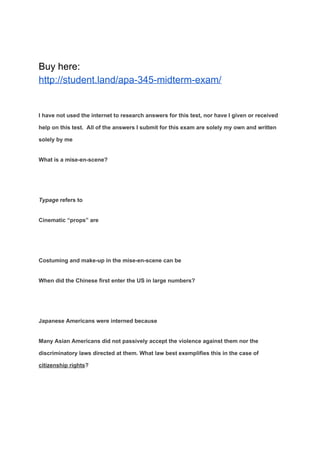 Buy here:
http://student.land/apa-345-midterm-exam/
I have not used the internet to research answers for this test, nor have I given or received
help on this test. All of the answers I submit for this exam are solely my own and written
solely by me
What is a mise-en-scene?
Typage​ refers to
Cinematic “props” are
Costuming and make-up in the mise-en-scene can be
When did the Chinese first enter the US in large numbers?
Japanese Americans were interned because
Many Asian Americans did not passively accept the violence against them nor the
discriminatory laws directed at them. What law best exemplifies this in the case of
citizenship rights​?
 