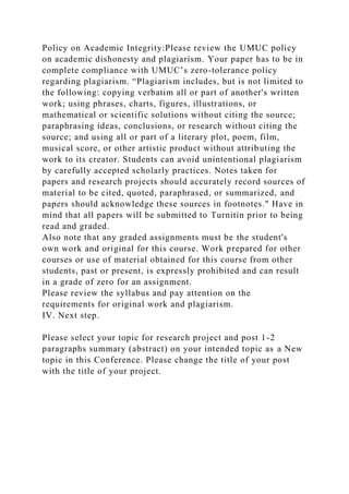Policy on Academic Integrity:Please review the UMUC policy
on academic dishonesty and plagiarism. Your paper has to be in
complete compliance with UMUC’s zero-tolerance policy
regarding plagiarism. “Plagiarism includes, but is not limited to
the following: copying verbatim all or part of another's written
work; using phrases, charts, figures, illustrations, or
mathematical or scientific solutions without citing the source;
paraphrasing ideas, conclusions, or research without citing the
source; and using all or part of a literary plot, poem, film,
musical score, or other artistic product without attributing the
work to its creator. Students can avoid unintentional plagiarism
by carefully accepted scholarly practices. Notes taken for
papers and research projects should accurately record sources of
material to be cited, quoted, paraphrased, or summarized, and
papers should acknowledge these sources in footnotes." Have in
mind that all papers will be submitted to Turnitin prior to being
read and graded.
Also note that any graded assignments must be the student's
own work and original for this course. Work prepared for other
courses or use of material obtained for this course from other
students, past or present, is expressly prohibited and can result
in a grade of zero for an assignment.
Please review the syllabus and pay attention on the
requirements for original work and plagiarism.
IV. Next step.
Please select your topic for research project and post 1-2
paragraphs summary (abstract) on your intended topic as a New
topic in this Conference. Please change the title of your post
with the title of your project.
 