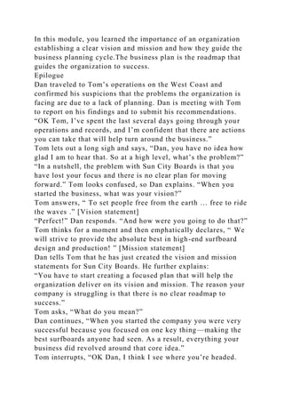 In this module, you learned the importance of an organization
establishing a clear vision and mission and how they guide the
business planning cycle.The business plan is the roadmap that
guides the organization to success.
Epilogue
Dan traveled to Tom’s operations on the West Coast and
confirmed his suspicions that the problems the organization is
facing are due to a lack of planning. Dan is meeting with Tom
to report on his findings and to submit his recommendations.
“OK Tom, I’ve spent the last several days going through your
operations and records, and I’m confident that there are actions
you can take that will help turn around the business.”
Tom lets out a long sigh and says, “Dan, you have no idea how
glad I am to hear that. So at a high level, what’s the problem?”
“In a nutshell, the problem with Sun City Boards is that you
have lost your focus and there is no clear plan for moving
forward.” Tom looks confused, so Dan explains. “When you
started the business, what was your vision?”
Tom answers, “ To set people free from the earth … free to ride
the waves .” [Vision statement]
“Perfect!” Dan responds. “And how were you going to do that?”
Tom thinks for a moment and then emphatically declares, “ We
will strive to provide the absolute best in high-end surfboard
design and production! ” [Mission statement]
Dan tells Tom that he has just created the vision and mission
statements for Sun City Boards. He further explains:
“You have to start creating a focused plan that will help the
organization deliver on its vision and mission. The reason your
company is struggling is that there is no clear roadmap to
success.”
Tom asks, “What do you mean?”
Dan continues, “When you started the company you were very
successful because you focused on one key thing—making the
best surfboards anyone had seen. As a result, everything your
business did revolved around that core idea.”
Tom interrupts, “OK Dan, I think I see where you’re headed.
 
