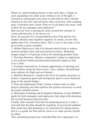 When we started making money in the early days, I began to
start expanding into other areas without a lot of thought. I
listened to salespeople who came in and told me that I should
branch out into low-end surf gear, then swimwear, then camping
gear. Customers don’t know what we’re all about any more. And
neither do my managers and employees.”
Dan can see Tom is getting his arms around the concept of
vision and mission, so he moves on.
Next, he presents his recommendation that Tom and his key
leaders should come together regularly to create, review and
update Sun City’s business plan. This is new to the team, so he
gives them a quick example:
1. Define Objectives: Sun City Boards should look to reduce
noncore product lines and associated inventory. Minimum
margin target is 35 percent across all remaining product lines.
2. Develop Premises: Monitor competitor’s plans to implement
a new polymer board and determine potential impact to Sun
City’s sales.
3. Evaluate Alternatives: Evaluate opportunity of opening new
retail outlets along the West Coast. Also, explore international
sales options for high-end surf boards.
4. Identify Resources: Analyze the level of capital necessary to
achieve expansion goals and incorporate plan to close financial
gaps in the annual budget.
5. Plan and Implement Tasks: Create a Gantt chart or other
project planning tool that outlines the actions necessary to reach
the goals outlined earlier.
6. Determine Tracking and Evaluation Methods: Create SMART
goals for both managers and employees that align with direction
the overall business plan provides.
Finally, Dan reminds Tom that the planning process is only a
tool and that the plan should be regularly reviewed and updated.
Dan warns him that planning is no substitute for taking action,
but it is a guide for him and his team as to what actions should
be taken.
This consulting project has reminded Dan how important it is
 