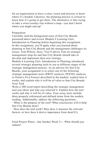 for an organization to have a clear vision and mission to know
where it’s headed. Likewise, the planning process is critical to
know how it’s going to get there. The alternative is like trying
to take a cross-country trip without a map—you don’t know
where you might end up!
Preparation
Carefully read the background story of Sun City Boards
presented above and review Module 4 Learning Unit:
Introduction to Planning before beginning this assignment.
In this assignment, you’ll apply what you learned about
planning to Sun City Boards and the management challenges its
owner, Tom Wilson, faces. You’ll advise Tom on strategic
management steps he and Sun City Boards should take to
develop and implement their new strategy.
Module 4 Learning Unit: Introduction to Planning introduced
several strategic planning tools to use at different stages of the
strategic management process. As an advisor for Sun City
Boards, your assignment is to select one of the following
strategic management tools (SWOT analysis; PESTEL analysis,
or Porter's Five Forces) described in the module, explain how it
works, and explain why it will be of value to Sun City Boards.
Your Task
Write a 300-word report describing the strategic management
tool you chose and why you selected it. Explain how the tool
works and why it will be of value. Your essay must include
three properly referenced and defined terms from the module
reading. Additionally, address the following questions:
· What is the purpose of the tool? What conclusions will it help
Sun City Boards draw?
· How does the tool work? How does it measure the relevant
factors, or how does it derive importance from them?(1)
Final Project Phase - due Sunday Week 11 - What should you
submit?
 