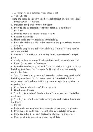 1. A complete and detailed word document
2. Your .R file
Here are some ideas of what the ideal project should look like:
1. Introduction – abstract
a. Describe the purpose of the project
b. Include the conclusion of the research as a summary
2. Preview
a. Include previous research used or cited
b. Explain data used
c. Share basic theory used and terminology
d. Possible inclusion of similar research and pre-existed results
3. Analysis
a. Include graphs and tables explaining the preliminary results
from the model
b. Assess data quality produced by implementation of analytic
plan
c. Analyze data structure Evaluate how well the model worked
d. Identify any areas of concern
e. Describe statistics generated from the various stages of model
building that describe the model’s fit and able to accurately
depict the data
f. Describe statistics generated from the various stages of model
building that describe the model results Submission has no
major errors related to citations, grammar, spelling, syntax, or
organization
g. Complete explanation of the processes
h. Graphs and Charts
i. Possibly Analysis of final choice of data structure, variables
used etc.
j. Possibly include Flowcharts - complete and revised based on
feedback.
4. CODE
a. Code only has essential components of the analytic process
b. Comments in code explain each step of analytic process
c. Code includes titles and footnotes wherever appropriate
d. Code is able to accept new sources of data
 