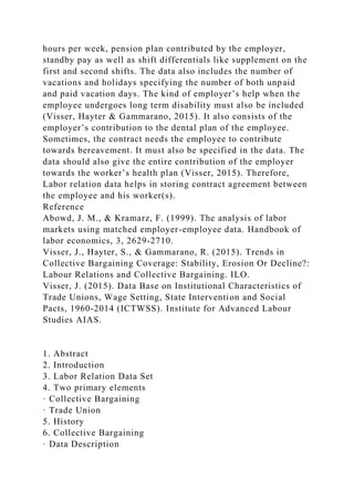 hours per week, pension plan contributed by the employer,
standby pay as well as shift differentials like supplement on the
first and second shifts. The data also includes the number of
vacations and holidays specifying the number of both unpaid
and paid vacation days. The kind of employer’s help when the
employee undergoes long term disability must also be included
(Visser, Hayter & Gammarano, 2015). It also consists of the
employer’s contribution to the dental plan of the employee.
Sometimes, the contract needs the employee to contribute
towards bereavement. It must also be specified in the data. The
data should also give the entire contribution of the employer
towards the worker’s health plan (Visser, 2015). Therefore,
Labor relation data helps in storing contract agreement between
the employee and his worker(s).
Reference
Abowd, J. M., & Kramarz, F. (1999). The analysis of labor
markets using matched employer-employee data. Handbook of
labor economics, 3, 2629-2710.
Visser, J., Hayter, S., & Gammarano, R. (2015). Trends in
Collective Bargaining Coverage: Stability, Erosion Or Decline?:
Labour Relations and Collective Bargaining. ILO.
Visser, J. (2015). Data Base on Institutional Characteristics of
Trade Unions, Wage Setting, State Intervention and Social
Pacts, 1960-2014 (ICTWSS). Institute for Advanced Labour
Studies AIAS.
1. Abstract
2. Introduction
3. Labor Relation Data Set
4. Two primary elements
· Collective Bargaining
· Trade Union
5. History
6. Collective Bargaining
· Data Description
 