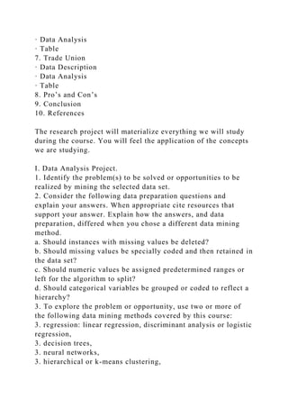 · Data Analysis
· Table
7. Trade Union
· Data Description
· Data Analysis
· Table
8. Pro’s and Con’s
9. Conclusion
10. References
The research project will materialize everything we will study
during the course. You will feel the application of the concepts
we are studying.
I. Data Analysis Project.
1. Identify the problem(s) to be solved or opportunities to be
realized by mining the selected data set.
2. Consider the following data preparation questions and
explain your answers. When appropriate cite resources that
support your answer. Explain how the answers, and data
preparation, differed when you chose a different data mining
method.
a. Should instances with missing values be deleted?
b. Should missing values be specially coded and then retained in
the data set?
c. Should numeric values be assigned predetermined ranges or
left for the algorithm to split?
d. Should categorical variables be grouped or coded to reflect a
hierarchy?
3. To explore the problem or opportunity, use two or more of
the following data mining methods covered by this course:
3. regression: linear regression, discriminant analysis or logistic
regression,
3. decision trees,
3. neural networks,
3. hierarchical or k-means clustering,
 