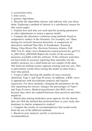 3. association rules,
3. time series,
3. genetic algorithms.
1. Describe the algorithms chosen, and indicate why you chose
them. Exploring a method of interest is a satisfactory reason for
this course paper.
1. Explain how and why you used specific pruning parameters
or other adjustments to create a sparser model.
1. Compare the alternative solutions using methods found in
comparative studies in the literature. For example, see “Data
mining for network intrusion detection: A comparison of
alternative methods”Dan Zhu, G Premkumar, Xiaoning
Zhang, Chao-Hsien Chu. Decision Sciences.Atlanta: Fall
2001.Vol.32. http://www.findarticles.com/p/articles/mi_qa3713/
is_200110/ai_n8954240 Report the results of the accuracy
measures available with the software. If the software used does
not have built-in accuracy reporting then manually test the
model's accuracy on a small hold-out test sample of the data.
The hold-out method creates separate training and test sets. This
is particularly useful when testing the model on data from a
later time period.
1. Create a table showing the number of cases correctly
identified, Type I, and Type II errors. In addition, a ROC curve
is appropriate with discriminant analysis and logistic
regression. For these methods, changing the parameters for the
line separating the classes, changes the percentages of Type I
and Type II errors. Medical practitioners like ROC curves
because they show the tradeoff between false positives and false
negatives.
1. Which data mining method(s) seem superior for the chosen
data set? Did the method that performed best in your study also
dominate in similar comparative studies?
1. Compare the results or recommendations that would result
from the use of the different methods.
1. Based on your analysis, justify a conclusion or
recommendation.
 