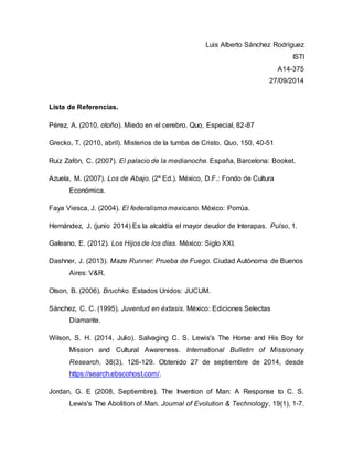 Luis Alberto Sánchez Rodríguez 
ISTI 
A14-375 
27/09/2014 
Lista de Referencias. 
Pérez, A. (2010, otoño). Miedo en el cerebro. Quo, Especial, 82-87 
Grecko, T. (2010, abril). Misterios de la tumba de Cristo. Quo, 150, 40-51 
Ruiz Zafón, C. (2007). El palacio de la medianoche. España, Barcelona: Booket. 
Azuela, M. (2007). Los de Abajo. (2ª Ed.). México, D.F.: Fondo de Cultura 
Económica. 
Faya Viesca, J. (2004). El federalismo mexicano. México: Porrúa. 
Hernández, J. (junio 2014) Es la alcaldía el mayor deudor de Interapas. Pulso, 1. 
Galeano, E. (2012). Los Hijos de los días. México: Siglo XXI. 
Dashner, J. (2013). Maze Runner: Prueba de Fuego. Ciudad Autónoma de Buenos 
Aires: V&R. 
Olson, B. (2006). Bruchko. Estados Unidos: JUCUM. 
Sánchez, C. C. (1995). Juventud en éxtasis. México: Ediciones Selectas 
Diamante. 
Wilson, S. H. (2014, Julio). Salvaging C. S. Lewis's The Horse and His Boy for 
Mission and Cultural Awareness. International Bulletin of Missionary 
Research, 38(3), 126-129. Obtenido 27 de septiembre de 2014, desde 
https://search.ebscohost.com/. 
Jordan, G. E (2008, Septiembre). The Invention of Man: A Response to C. S. 
Lewis's The Abolition of Man. Journal of Evolution & Technology, 19(1), 1-7. 
 