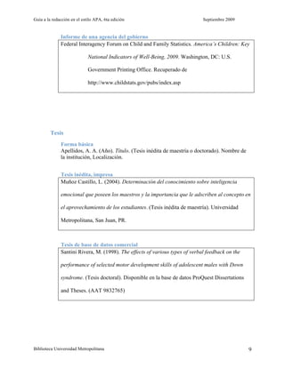 Guía a la redacción en el estilo APA, 6ta edición                             Septiembre 2009


              Informe de una agencia del gobierno
              Federal Interagency Forum on Child and Family Statistics. America’s Children: Key

                             National Indicators of Well-Being, 2009. Washington, DC: U.S.

                             Government Printing Office. Recuperado de

                             http://www.childstats.gov/pubs/index.asp




         Tesis
              Forma básica
              Apellidos, A. A. (Año). Título. (Tesis inédita de maestría o doctorado). Nombre de
              la institución, Localización.


              Tesis inédita, impresa
              Muñoz Castillo, L. (2004). Determinación del conocimiento sobre inteligencia

              emocional que poseen los maestros y la importancia que le adscriben al concepto en

              el aprovechamiento de los estudiantes. (Tesis inédita de maestría). Universidad

              Metropolitana, San Juan, PR.



              Tesis de base de datos comercial
              Santini Rivera, M. (1998). The effects of various types of verbal feedback on the

              performance of selected motor development skills of adolescent males with Down

              syndrome. (Tesis doctoral). Disponible en la base de datos ProQuest Dissertations

              and Theses. (AAT 9832765)




Biblioteca Universidad Metropolitana                                                               9
 
