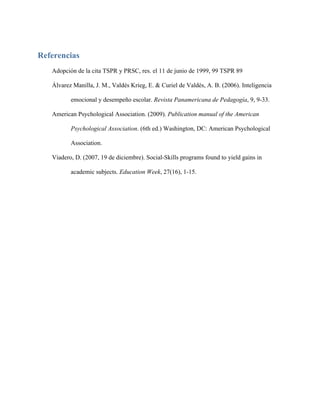 Referencias
   Adopción de la cita TSPR y PRSC, res. el 11 de junio de 1999, 99 TSPR 89

   Álvarez Manilla, J. M., Valdés Krieg, E. & Curiel de Valdés, A. B. (2006). Inteligencia

          emocional y desempeño escolar. Revista Panamericana de Pedagogía, 9, 9-33.

   American Psychological Association. (2009). Publication manual of the American

          Psychological Association. (6th ed.) Washington, DC: American Psychological

          Association.

   Viadero, D. (2007, 19 de diciembre). Social-Skills programs found to yield gains in

          academic subjects. Education Week, 27(16), 1-15.
 