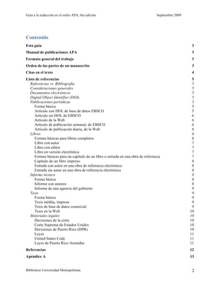 Guía a la redacción en el estilo APA, 6ta edición Septiembre 2009
Biblioteca Universidad Metropolitana 2
Contenido
Esta guía 3
Manual de publicaciones APA 3
Formato general del trabajo 3
Orden de las partes de un manuscrito 3
Citas en el texto 4
Lista de referencias 5
Referencias vs. Bibliografía 5
Consideraciones generales 5
Documentos electrónicos 5
Digital Object Identifier (DOI) 5
Publicaciones periódicas 5
Forma básica 5
Artículo con DOI, de base de datos EBSCO 5
Artículo sin DOI, de EBSCO 6
Artículo de la Web 6
Artículo de publicación semanal, de EBSCO 6
Artículo de publicación diaria, de la Web 6
Libros 6
Formas básicas para libros completos 6
Libro con autor 7
Libro con editor 7
Libro en versión electrónica 7
Formas básicas para un capítulo de un libro o entrada en una obra de referencia 7
Capítulo de un libro impreso 8
Entrada con autor en una obra de referencia electrónica 8
Entrada sin autor en una obra de referencia electrónica 8
Informe técnico 8
Forma básica 8
Informe con autores 8
Informe de una agencia del gobierno 9
Tesis 9
Forma básica 9
Tesis inédita, impresa 9
Tesis de base de datos comercial 9
Tesis en la Web 10
Materiales legales 10
Decisiones de la corte 10
Corte Suprema de Estados Unidos 10
Decisiones de Puerto Rico (DPR) 10
Leyes 11
United States Code 11
Leyes de Puerto Rico Anotadas 11
Referencias 12
Apéndice A 13
 