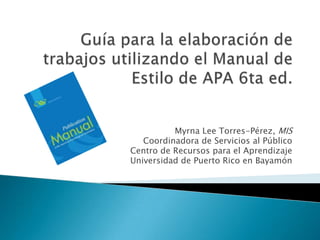 Guía para la elaboración de trabajosutilizando el Manual de Estilo de APA 6ta ed. Myrna Lee Torres-Pérez, MIS Coordinadora de Servicios al Público Centro de Recursos para el Aprendizaje Universidad de Puerto Rico en Bayamón 