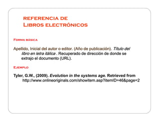 referencia de
     Libros electrónicos

Forma básica

Apellido, Inicial del autor o editor. (Año de publicación). Título del
                                                                   del
    libro en letra itálica . Recuperado de dirección de donde se
    extrajo el documento (URL).

Ejemplo

Tyler, G.W., (2009). Evolution in the systems age. Retrieved from
     http://www.onlineoriginals.com/showitem.asp?itemID=46&page=2
 