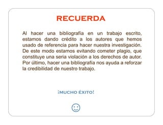 recuerda
Al hacer una bibliografía en un trabajo escrito,
estamos dando crédito a los autores que hemos
usado de referencia para hacer nuestra investigación.
De este modo estamos evitando cometer plagio, que
constituye una seria violación a los derechos de autor.
Por último, hacer una bibliografía nos ayuda a reforzar
la credibilidad de nuestro trabajo.



                ¡mucho éxito!


                     ☺
 