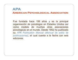 APA
American Psychological Association
Fue fundada hace 106 años y es la principal
organización de psicólogos en Estados Unidos así
como modelo de muchas otras asociaciones
psicológicas en el mundo. Desde 1952 ha publicado
su APA Publication Manual (Manual de estilo de
publicaciones), el cual cuenta a la fecha con seis
ediciones.

 