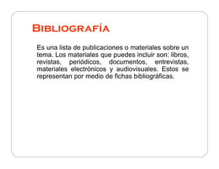 Bibliografía
Es una lista de publicaciones o materiales sobre un
tema. Los materiales que puedes incluir son: libros,
revistas, periódicos, documentos, entrevistas,
materiales electrónicos y audiovisuales. Estos se
representan por medio de fichas bibliográficas.

 