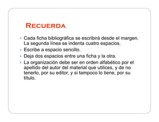 Recuerda
Cada ficha bibliográfica se escribirá desde el margen.
La segunda línea se indenta cuatro espacios.
Escribe a espacio sencillo.
Deja dos espacios entre una ficha y la otra.
La organización debe ser en orden alfabético por el
apellido del autor del material que utilices, y de no
tenerlo, por su editor, y si tampoco lo tiene, por su
título.

 
