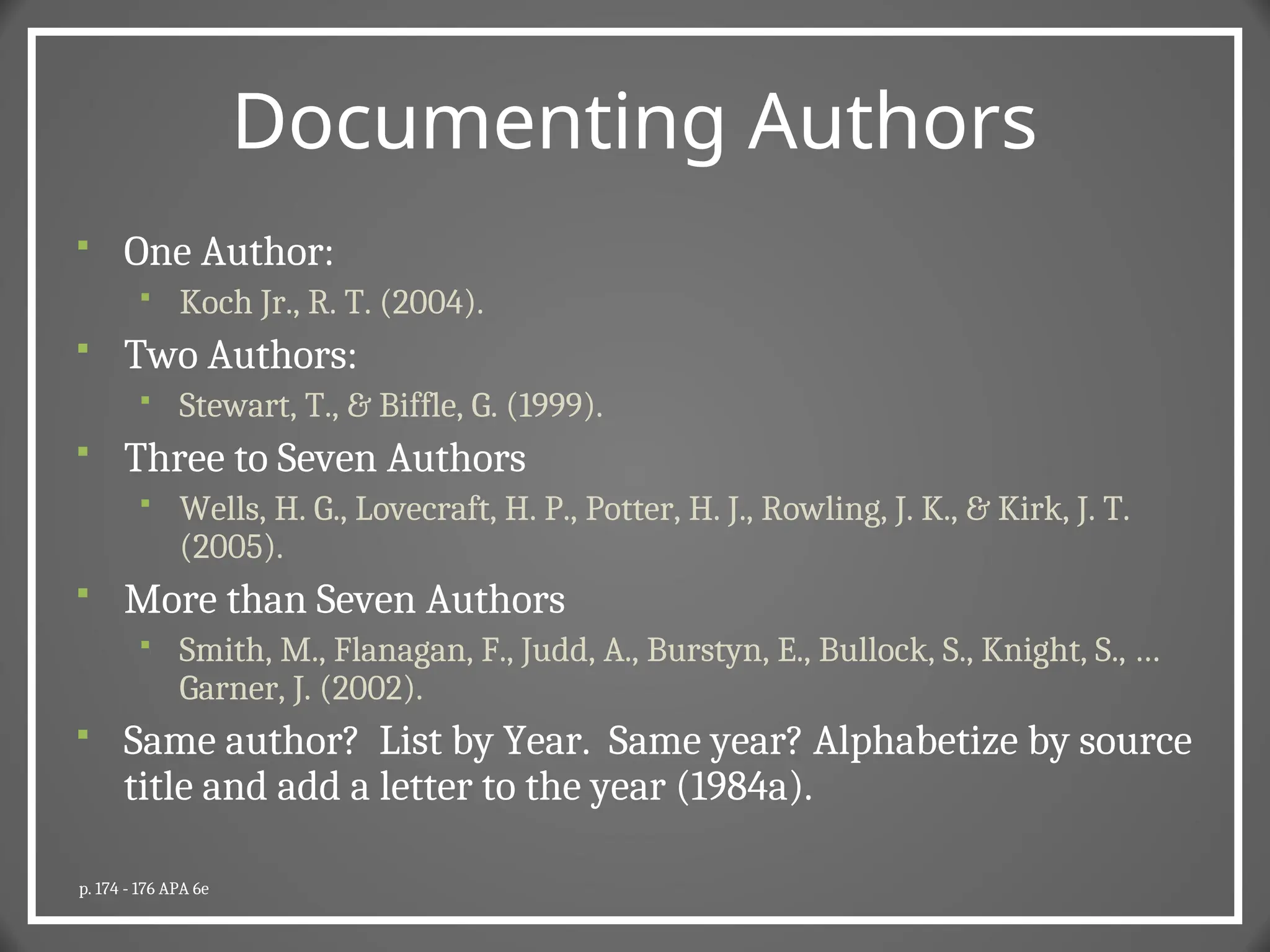 Documenting Authors
 One Author:
 Koch Jr., R. T. (2004).
 Two Authors:
 Stewart, T., & Biffle, G. (1999).
 Three to Seven Authors
 Wells, H. G., Lovecraft, H. P., Potter, H. J., Rowling, J. K., & Kirk, J. T.
(2005).
 More than Seven Authors
 Smith, M., Flanagan, F., Judd, A., Burstyn, E., Bullock, S., Knight, S., …
Garner, J. (2002).
 Same author? List by Year. Same year? Alphabetize by source
title and add a letter to the year (1984a).
p. 174 - 176 APA 6e
 