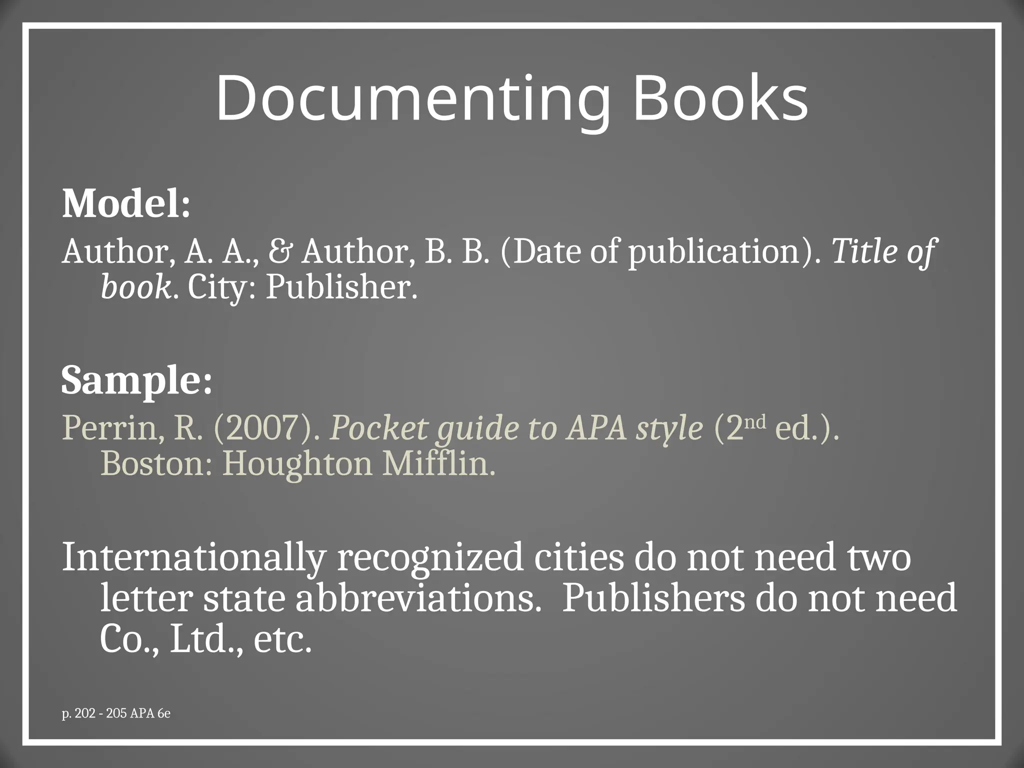 Documenting Books
Model:
Author, A. A., & Author, B. B. (Date of publication). Title of
book. City: Publisher.
Sample:
Perrin, R. (2007). Pocket guide to APA style (2nd
ed.).
Boston: Houghton Mifflin.
Internationally recognized cities do not need two
letter state abbreviations. Publishers do not need
Co., Ltd., etc.
p. 202 - 205 APA 6e
 
