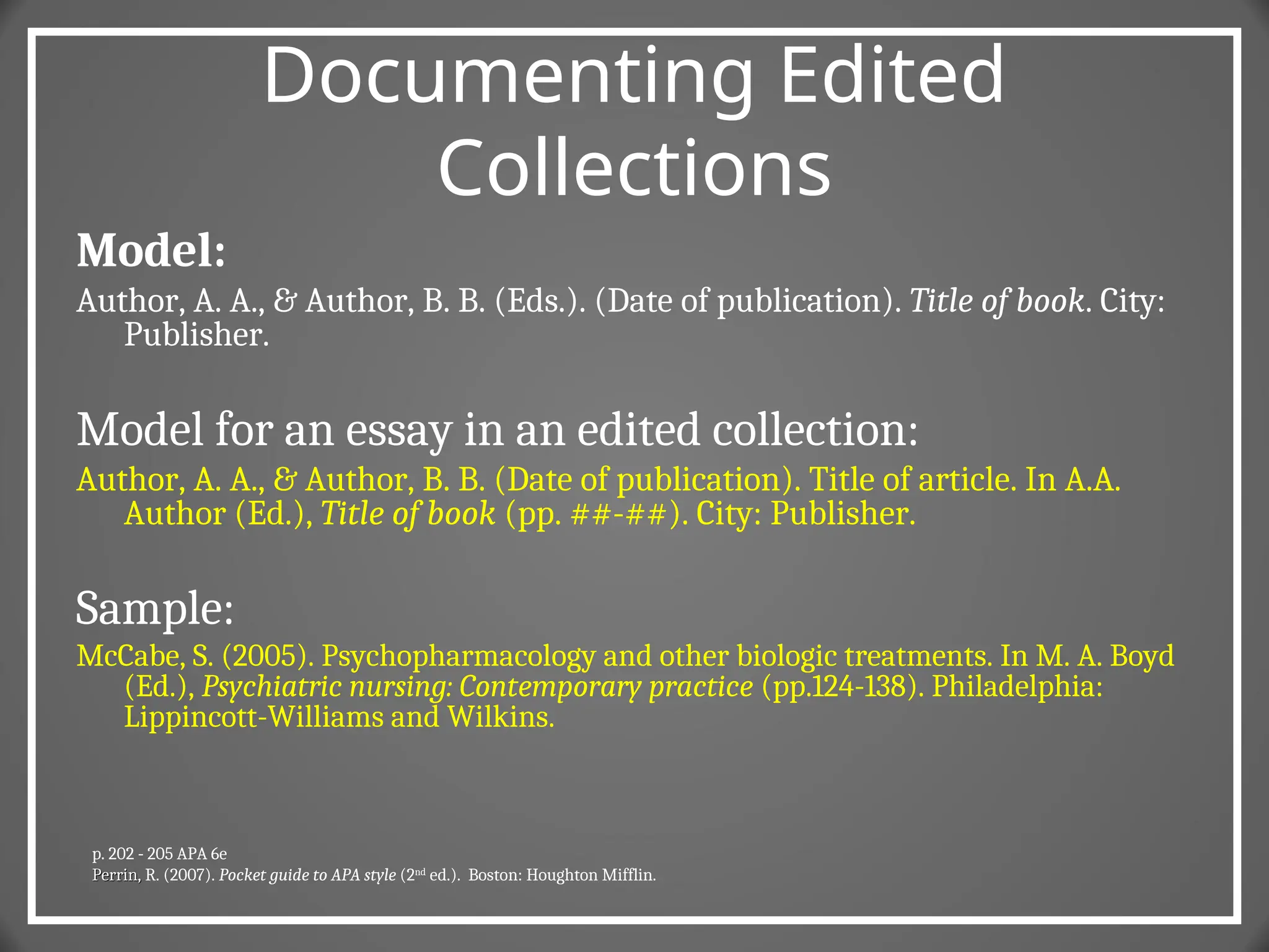 Documenting Edited
Collections
Model:
Author, A. A., & Author, B. B. (Eds.). (Date of publication). Title of book. City:
Publisher.
Model for an essay in an edited collection:
Author, A. A., & Author, B. B. (Date of publication). Title of article. In A.A.
Author (Ed.), Title of book (pp. ##-##). City: Publisher.
Sample:
McCabe, S. (2005). Psychopharmacology and other biologic treatments. In M. A. Boyd
(Ed.), Psychiatric nursing: Contemporary practice (pp.124-138). Philadelphia:
Lippincott-Williams and Wilkins.
p. 202 - 205 APA 6e
Perrin,
Perrin, R. (2007). Pocket guide to APA style (2nd
ed.). Boston: Houghton Mifflin.
 