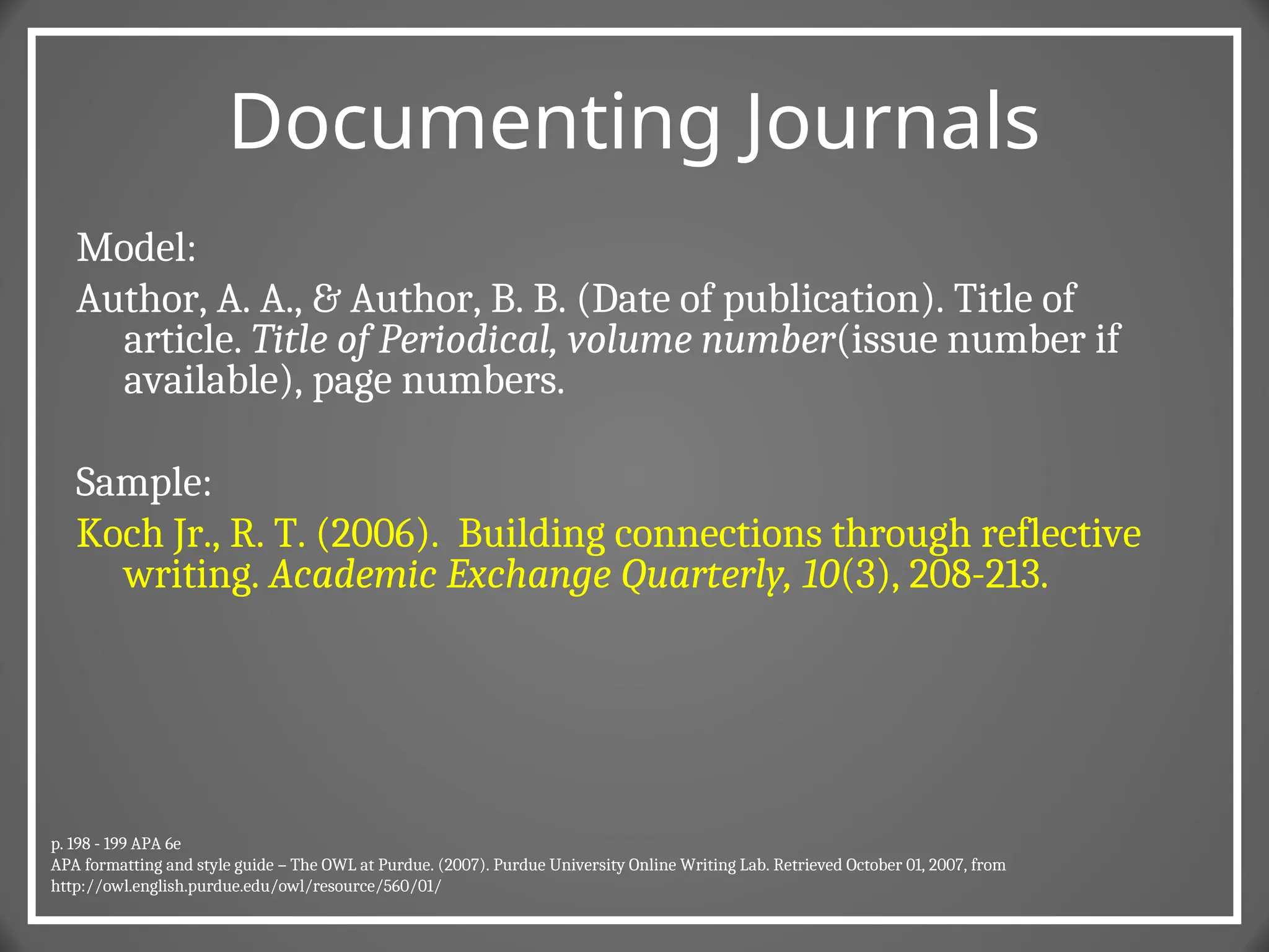 Documenting Journals
Model:
Author, A. A., & Author, B. B. (Date of publication). Title of
article. Title of Periodical, volume number(issue number if
available), page numbers.
Sample:
Koch Jr., R. T. (2006). Building connections through reflective
writing. Academic Exchange Quarterly, 10(3), 208-213.
p. 198 - 199 APA 6e
APA formatting and style guide – The OWL at Purdue. (2007). Purdue University Online Writing Lab. Retrieved October 01, 2007, from
http://owl.english.purdue.edu/owl/resource/560/01/
 