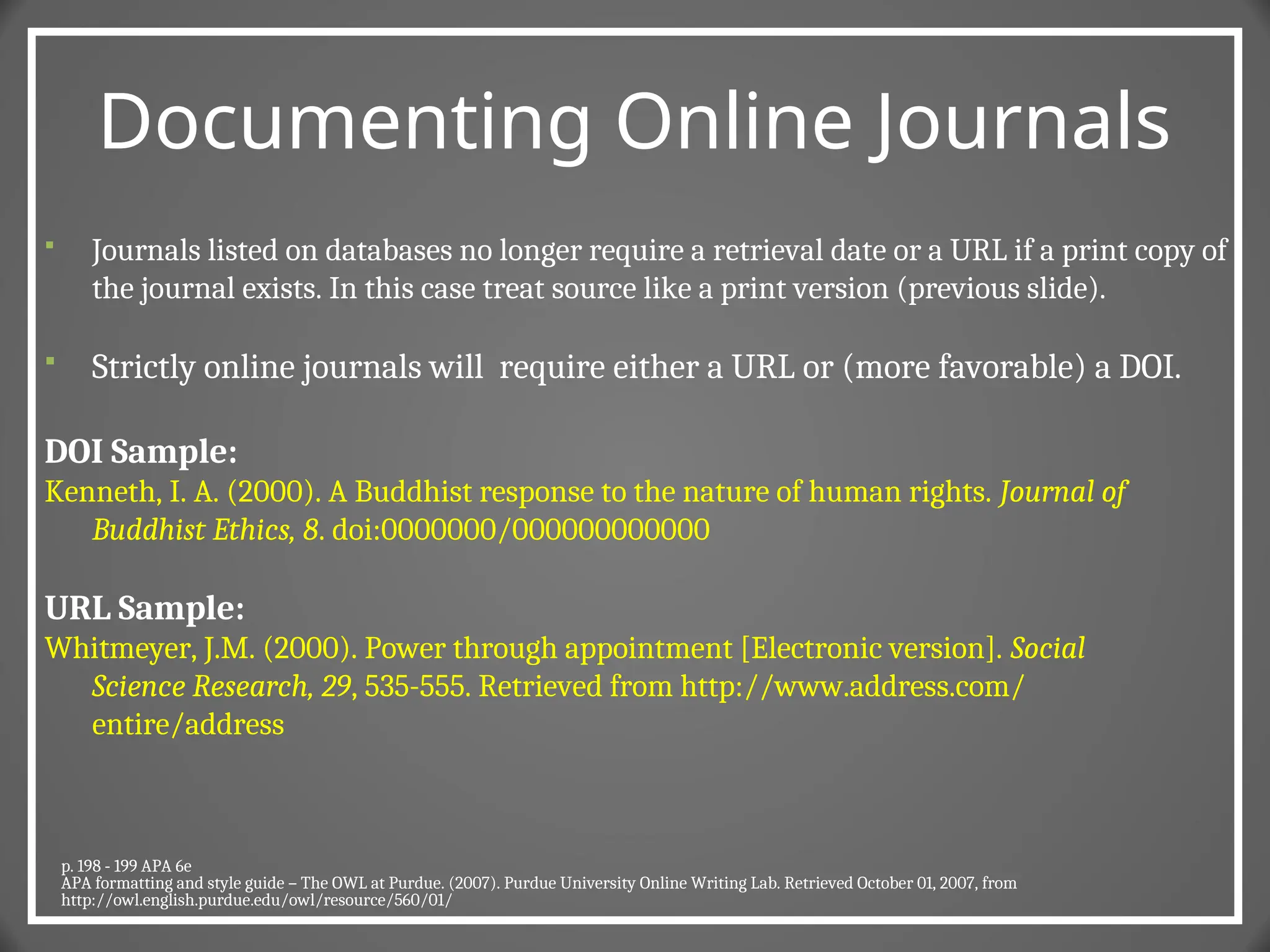 Documenting Online Journals
 Journals listed on databases no longer require a retrieval date or a URL if a print copy of
the journal exists. In this case treat source like a print version (previous slide).
 Strictly online journals will require either a URL or (more favorable) a DOI.
DOI Sample:
Kenneth, I. A. (2000). A Buddhist response to the nature of human rights. Journal of
Buddhist Ethics, 8. doi:0000000/000000000000
URL Sample:
Whitmeyer, J.M. (2000). Power through appointment [Electronic version]. Social
Science Research, 29, 535-555. Retrieved from http://www.address.com/
entire/address
p. 198 - 199 APA 6e
APA formatting and style guide – The OWL at Purdue. (2007). Purdue University Online Writing Lab. Retrieved October 01, 2007, from
http://owl.english.purdue.edu/owl/resource/560/01/
 
