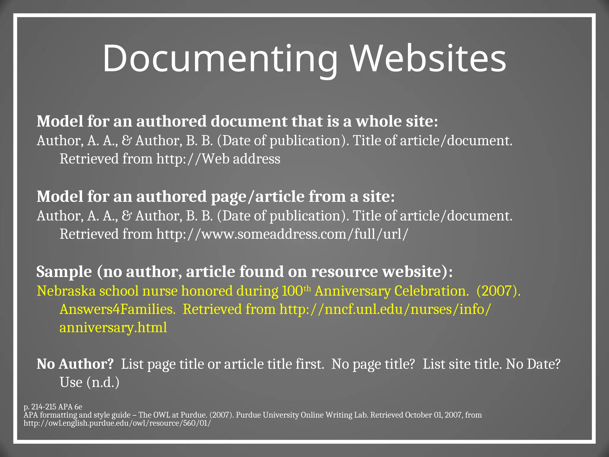 Documenting Websites
Model for an authored document that is a whole site:
Author, A. A., & Author, B. B. (Date of publication). Title of article/document.
Retrieved from http://Web address
Model for an authored page/article from a site:
Author, A. A., & Author, B. B. (Date of publication). Title of article/document.
Retrieved from http://www.someaddress.com/full/url/
Sample (no author, article found on resource website):
Nebraska school nurse honored during 100th
Anniversary Celebration. (2007).
Answers4Families. Retrieved from http://nncf.unl.edu/nurses/info/
anniversary.html
No Author? List page title or article title first. No page title? List site title. No Date?
Use (n.d.)
p. 214-215 APA 6e
APA formatting and style guide – The OWL at Purdue. (2007). Purdue University Online Writing Lab. Retrieved October 01, 2007, from
http://owl.english.purdue.edu/owl/resource/560/01/
 