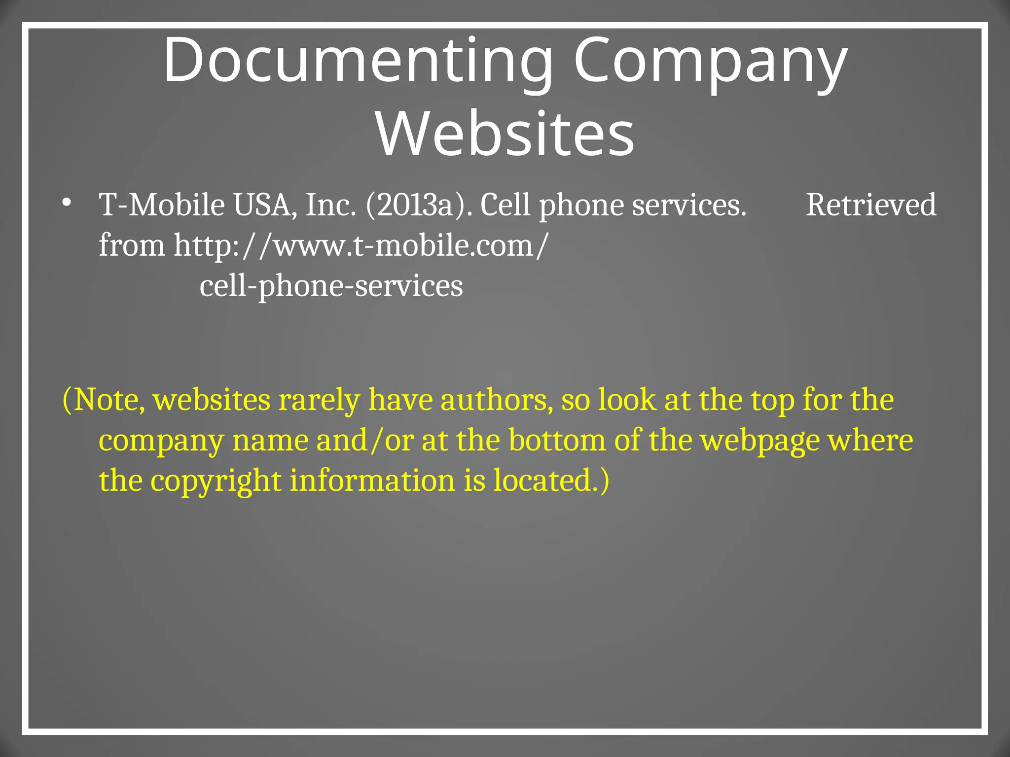 Documenting Company
Websites
• T-Mobile USA, Inc. (2013a). Cell phone services. Retrieved
from http://www.t-mobile.com/
cell-phone-services
(Note, websites rarely have authors, so look at the top for the
company name and/or at the bottom of the webpage where
the copyright information is located.)
 