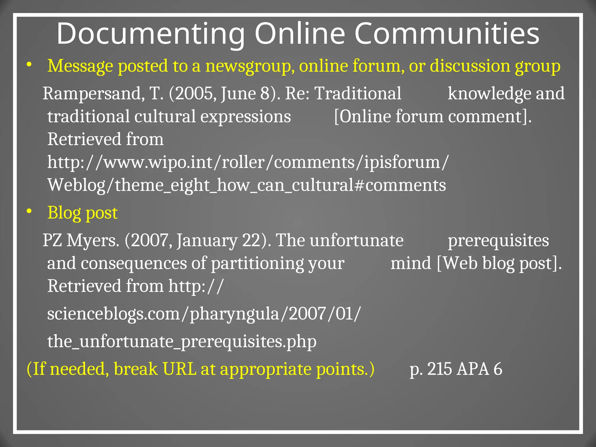 Documenting Online Communities
• Message posted to a newsgroup, online forum, or discussion group
Rampersand, T. (2005, June 8). Re: Traditional knowledge and
traditional cultural expressions [Online forum comment].
Retrieved from
http://www.wipo.int/roller/comments/ipisforum/
Weblog/theme_eight_how_can_cultural#comments
• Blog post
PZ Myers. (2007, January 22). The unfortunate prerequisites
and consequences of partitioning your mind [Web blog post].
Retrieved from http://
scienceblogs.com/pharyngula/2007/01/
the_unfortunate_prerequisites.php
(If needed, break URL at appropriate points.) p. 215 APA 6
 