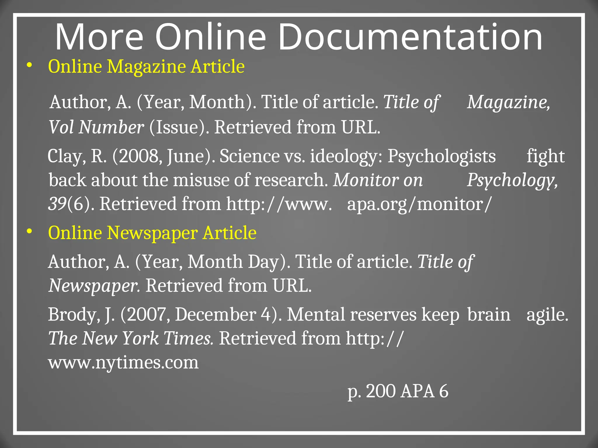 More Online Documentation
• Online Magazine Article
Author, A. (Year, Month). Title of article. Title of Magazine,
Vol Number (Issue). Retrieved from URL.
Clay, R. (2008, June). Science vs. ideology: Psychologists fight
back about the misuse of research. Monitor on Psychology,
39(6). Retrieved from http://www. apa.org/monitor/
• Online Newspaper Article
Author, A. (Year, Month Day). Title of article. Title of
Newspaper. Retrieved from URL.
Brody, J. (2007, December 4). Mental reserves keep brain agile.
The New York Times. Retrieved from http://
www.nytimes.com
p. 200 APA 6
 