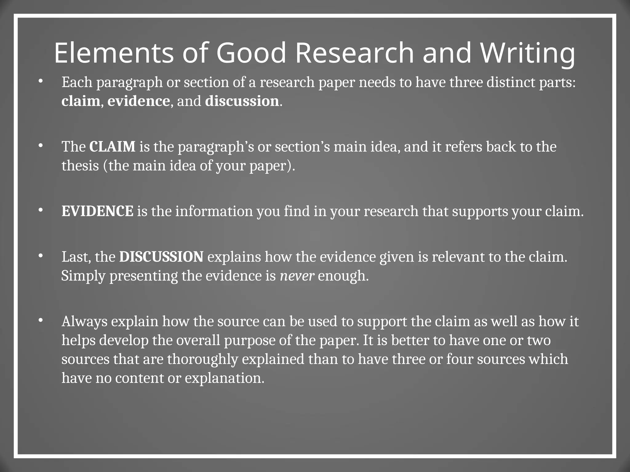 Elements of Good Research and Writing
• Each paragraph or section of a research paper needs to have three distinct parts:
claim, evidence, and discussion.
• The CLAIM is the paragraph’s or section’s main idea, and it refers back to the
thesis (the main idea of your paper).
• EVIDENCE is the information you find in your research that supports your claim.
• Last, the DISCUSSION explains how the evidence given is relevant to the claim.
Simply presenting the evidence is never enough.
• Always explain how the source can be used to support the claim as well as how it
helps develop the overall purpose of the paper. It is better to have one or two
sources that are thoroughly explained than to have three or four sources which
have no content or explanation.
 