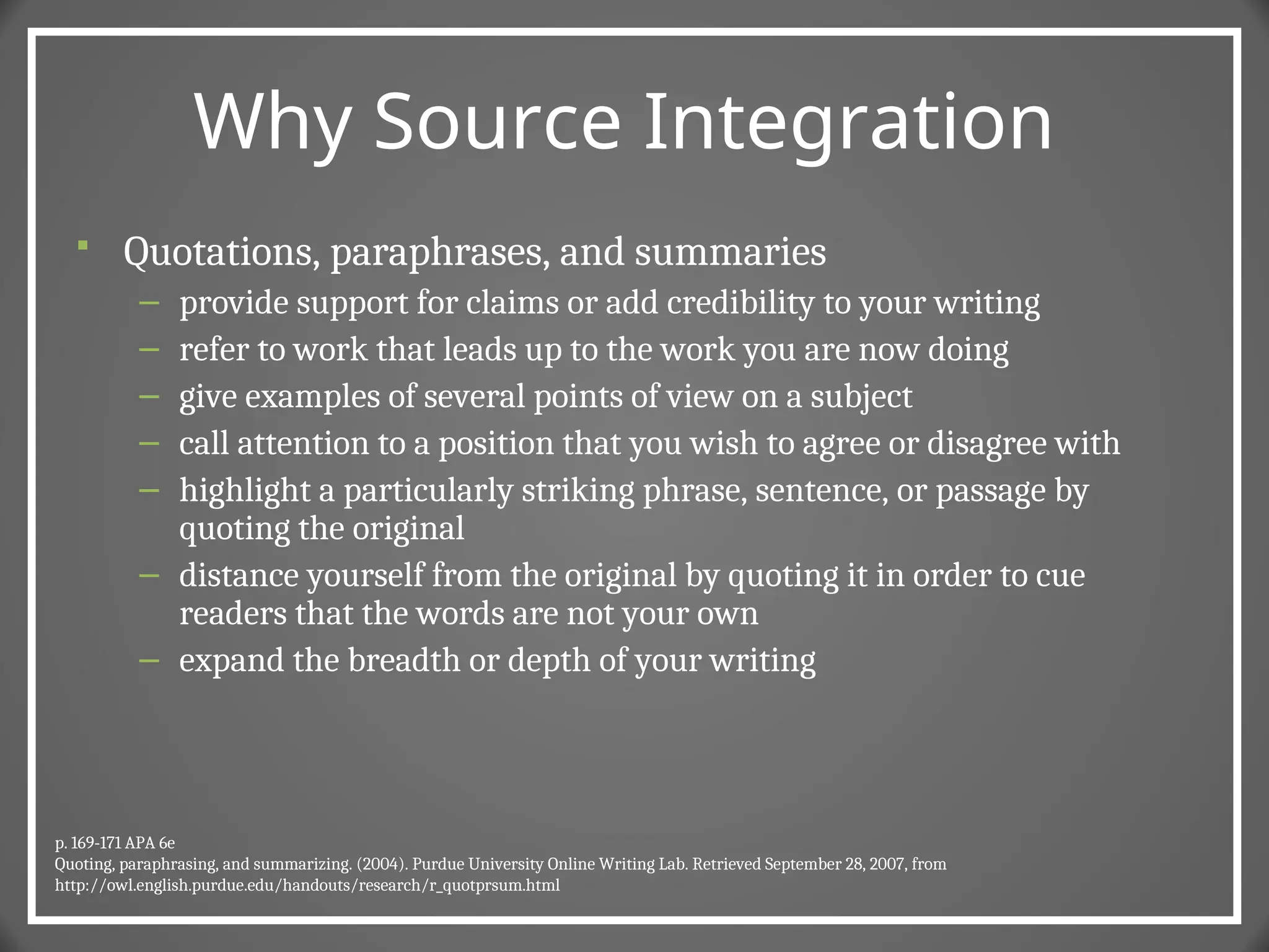 Why Source Integration
 Quotations, paraphrases, and summaries
– provide support for claims or add credibility to your writing
– refer to work that leads up to the work you are now doing
– give examples of several points of view on a subject
– call attention to a position that you wish to agree or disagree with
– highlight a particularly striking phrase, sentence, or passage by
quoting the original
– distance yourself from the original by quoting it in order to cue
readers that the words are not your own
– expand the breadth or depth of your writing
p. 169-171 APA 6e
Quoting, paraphrasing, and summarizing. (2004). Purdue University Online Writing Lab. Retrieved September 28, 2007, from
http://owl.english.purdue.edu/handouts/research/r_quotprsum.html
 