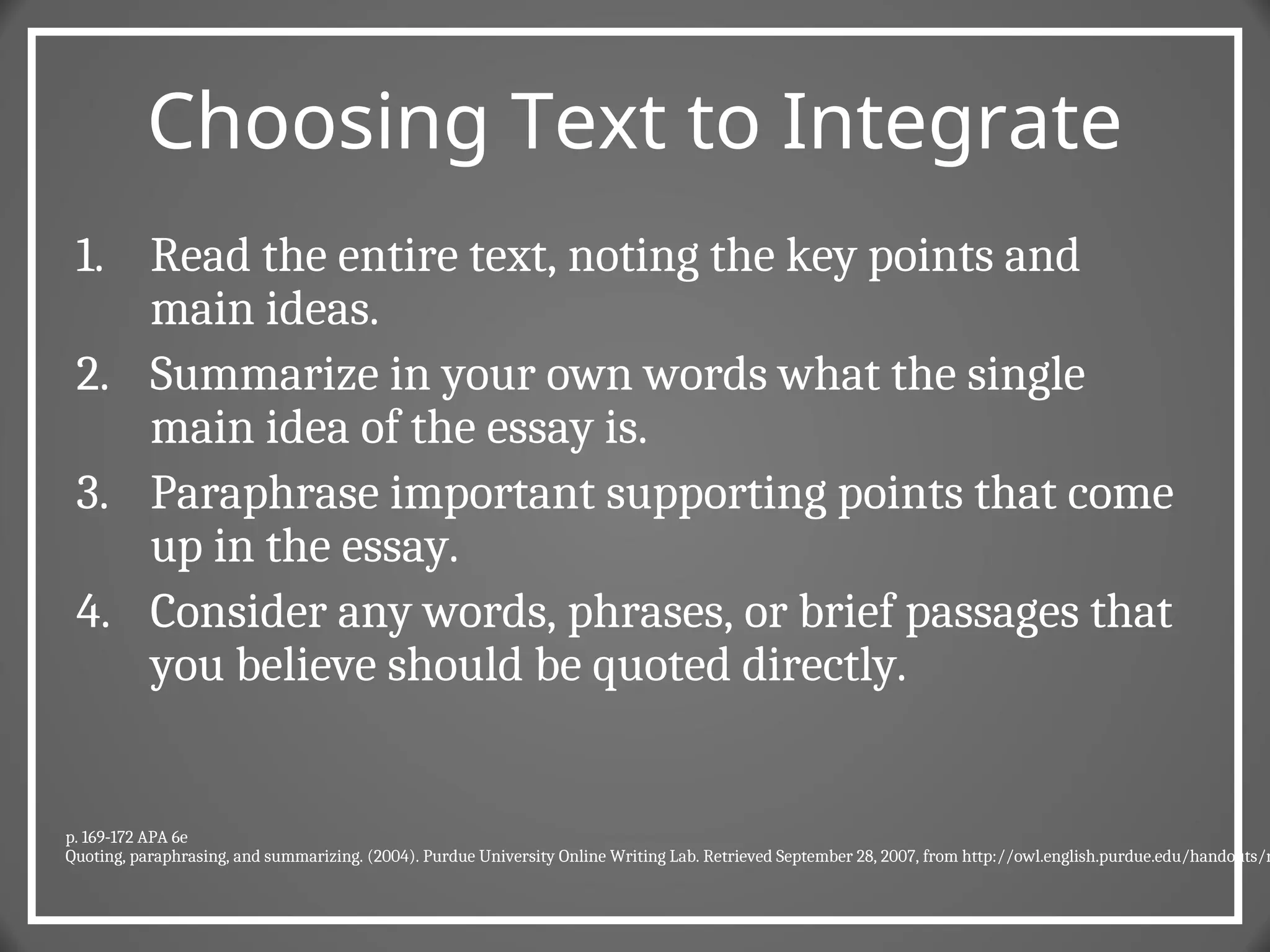 Choosing Text to Integrate
1. Read the entire text, noting the key points and
main ideas.
2. Summarize in your own words what the single
main idea of the essay is.
3. Paraphrase important supporting points that come
up in the essay.
4. Consider any words, phrases, or brief passages that
you believe should be quoted directly.
p. 169-172 APA 6e
Quoting, paraphrasing, and summarizing. (2004). Purdue University Online Writing Lab. Retrieved September 28, 2007, from http://owl.english.purdue.edu/handouts/r
 