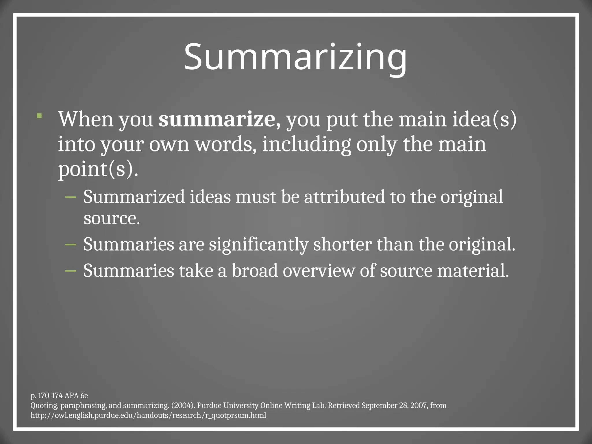Summarizing
 When you summarize, you put the main idea(s)
into your own words, including only the main
point(s).
– Summarized ideas must be attributed to the original
source.
– Summaries are significantly shorter than the original.
– Summaries take a broad overview of source material.
p. 170-174 APA 6e
Quoting, paraphrasing, and summarizing. (2004). Purdue University Online Writing Lab. Retrieved September 28, 2007, from
http://owl.english.purdue.edu/handouts/research/r_quotprsum.html
 