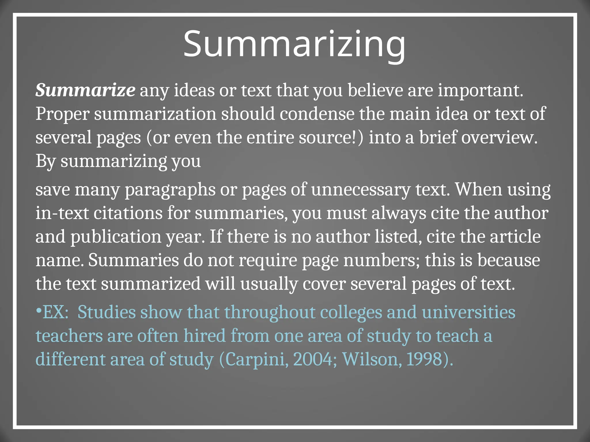 Summarizing
Summarize any ideas or text that you believe are important.
Proper summarization should condense the main idea or text of
several pages (or even the entire source!) into a brief overview.
By summarizing you
save many paragraphs or pages of unnecessary text. When using
in-text citations for summaries, you must always cite the author
and publication year. If there is no author listed, cite the article
name. Summaries do not require page numbers; this is because
the text summarized will usually cover several pages of text.
•EX: Studies show that throughout colleges and universities
teachers are often hired from one area of study to teach a
different area of study (Carpini, 2004; Wilson, 1998).
 