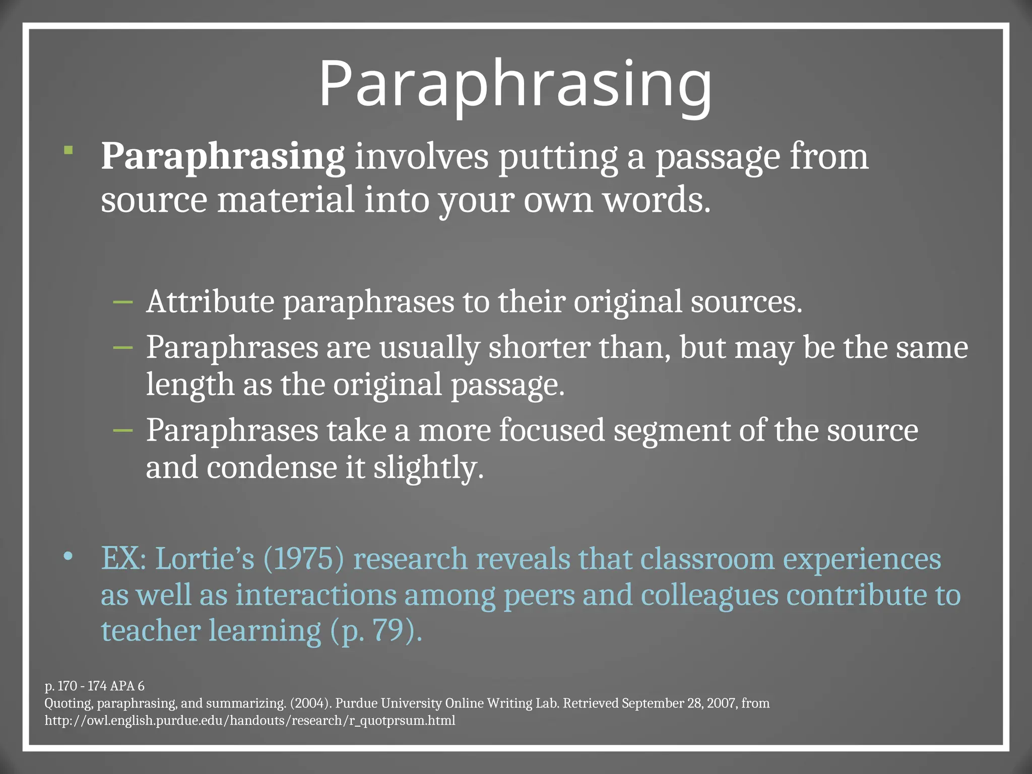 Paraphrasing
 Paraphrasing involves putting a passage from
source material into your own words.
– Attribute paraphrases to their original sources.
– Paraphrases are usually shorter than, but may be the same
length as the original passage.
– Paraphrases take a more focused segment of the source
and condense it slightly.
• EX: Lortie’s (1975) research reveals that classroom experiences
as well as interactions among peers and colleagues contribute to
teacher learning (p. 79).
p. 170 - 174 APA 6
Quoting, paraphrasing, and summarizing. (2004). Purdue University Online Writing Lab. Retrieved September 28, 2007, from
http://owl.english.purdue.edu/handouts/research/r_quotprsum.html
 