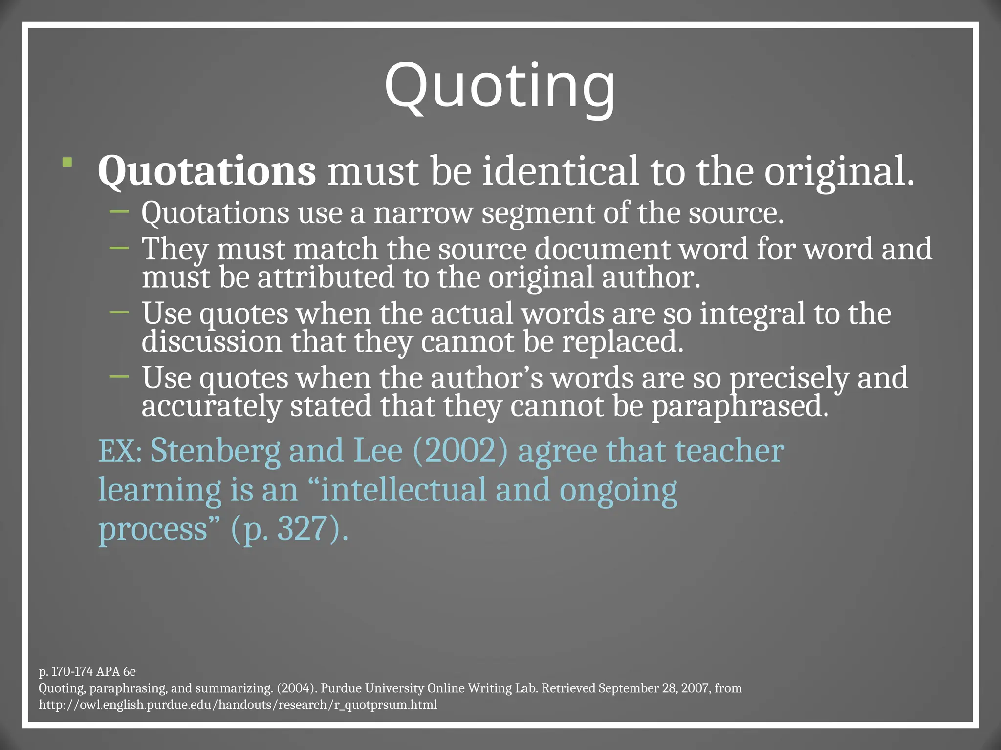 Quoting
 Quotations must be identical to the original.
– Quotations use a narrow segment of the source.
– They must match the source document word for word and
must be attributed to the original author.
– Use quotes when the actual words are so integral to the
discussion that they cannot be replaced.
– Use quotes when the author’s words are so precisely and
accurately stated that they cannot be paraphrased.
EX: Stenberg and Lee (2002) agree that teacher
learning is an “intellectual and ongoing
process” (p. 327).
p. 170-174 APA 6e
Quoting, paraphrasing, and summarizing. (2004). Purdue University Online Writing Lab. Retrieved September 28, 2007, from
http://owl.english.purdue.edu/handouts/research/r_quotprsum.html
 