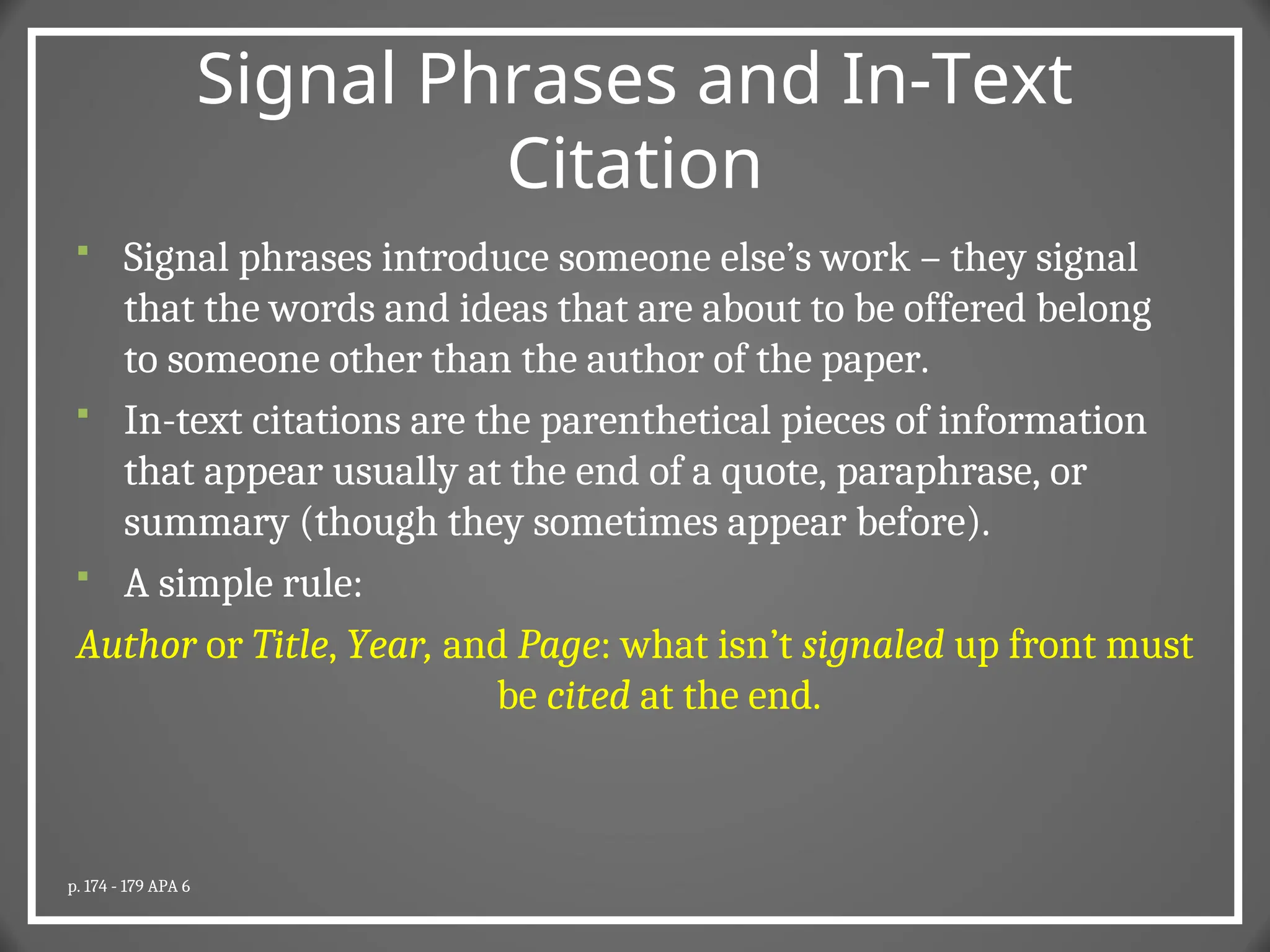 Signal Phrases and In-Text
Citation
 Signal phrases introduce someone else’s work – they signal
that the words and ideas that are about to be offered belong
to someone other than the author of the paper.
 In-text citations are the parenthetical pieces of information
that appear usually at the end of a quote, paraphrase, or
summary (though they sometimes appear before).
 A simple rule:
Author or Title, Year, and Page: what isn’t signaled up front must
be cited at the end.
p. 174 - 179 APA 6
 