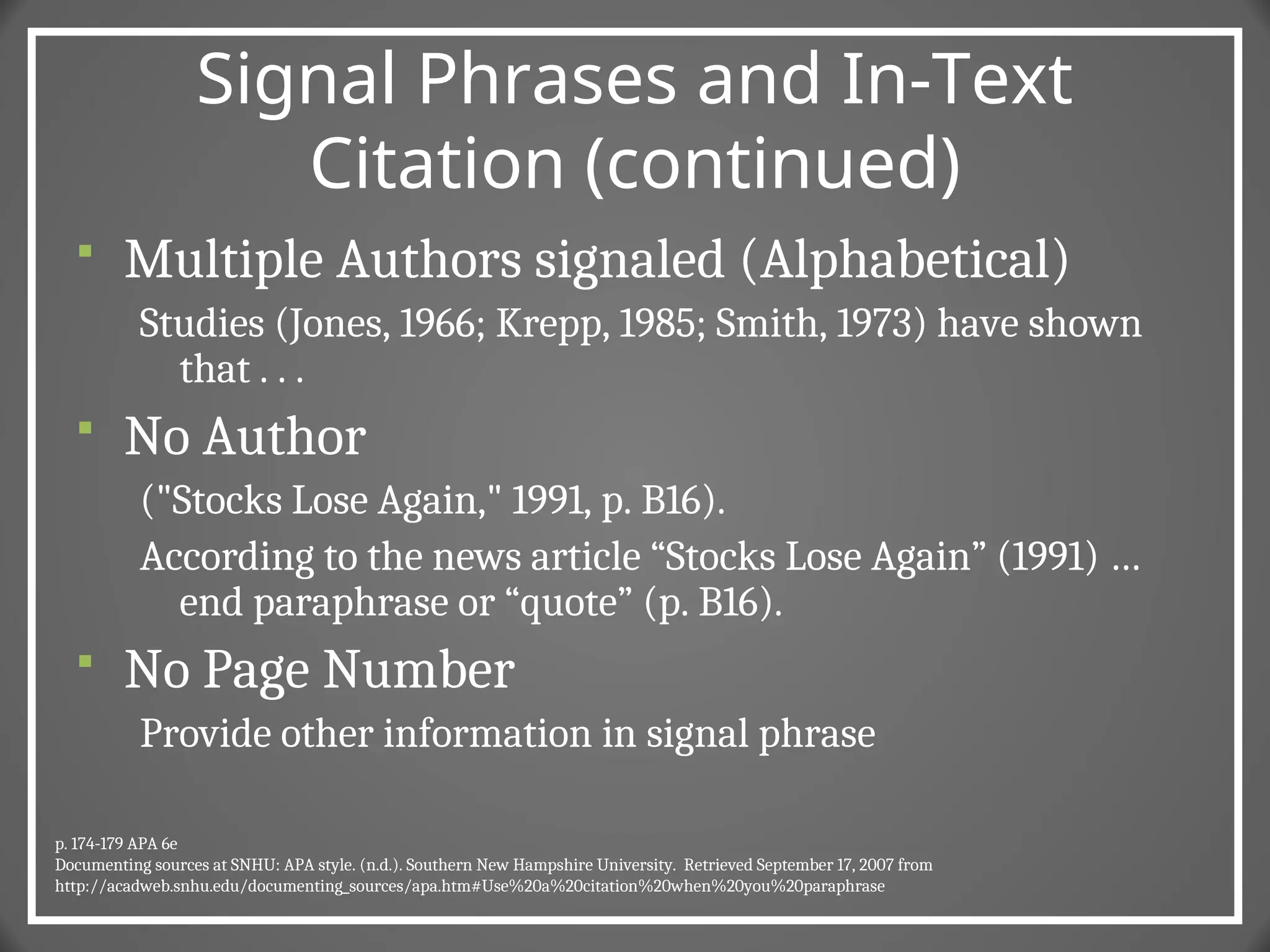 Signal Phrases and In-Text
Citation (continued)
 Multiple Authors signaled (Alphabetical)
Studies (Jones, 1966; Krepp, 1985; Smith, 1973) have shown
that . . .
 No Author
("Stocks Lose Again," 1991, p. B16).
According to the news article “Stocks Lose Again” (1991) …
end paraphrase or “quote” (p. B16).
 No Page Number
Provide other information in signal phrase
p. 174-179 APA 6e
Documenting sources at SNHU: APA style. (n.d.). Southern New Hampshire University. Retrieved September 17, 2007 from
http://acadweb.snhu.edu/documenting_sources/apa.htm#Use%20a%20citation%20when%20you%20paraphrase
 