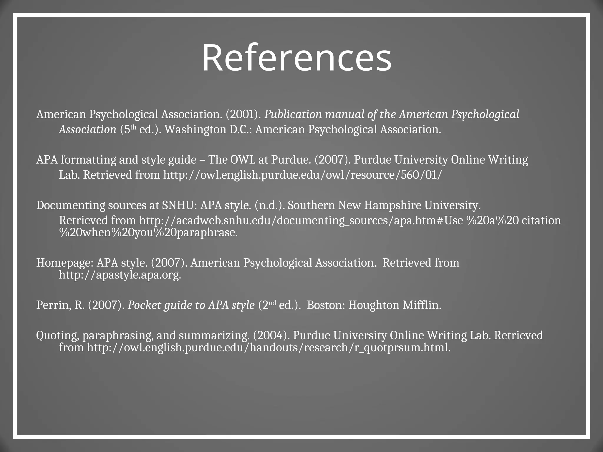 References
American Psychological Association. (2001). Publication manual of the American Psychological
Association (5th
ed.). Washington D.C.: American Psychological Association.
APA formatting and style guide – The OWL at Purdue. (2007). Purdue University Online Writing
Lab. Retrieved from http://owl.english.purdue.edu/owl/resource/560/01/
Documenting sources at SNHU: APA style. (n.d.). Southern New Hampshire University.
Retrieved from http://acadweb.snhu.edu/documenting_sources/apa.htm#Use %20a%20 citation
%20when%20you%20paraphrase.
Homepage: APA style. (2007). American Psychological Association. Retrieved from
http://apastyle.apa.org.
Perrin, R. (2007). Pocket guide to APA style (2nd
ed.). Boston: Houghton Mifflin.
Quoting, paraphrasing, and summarizing. (2004). Purdue University Online Writing Lab. Retrieved
from http://owl.english.purdue.edu/handouts/research/r_quotprsum.html.
 